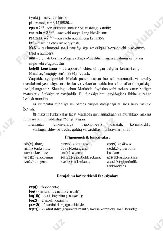 ec(x)- arksekans;  csc(x)-kosikans; csch(x)-giperbolik kosikans; acsc(x)-arkkosikans; acsch(x)-giperbolik arkkosekans.  darajali va ko‘rsatkichli funksiyalar: exp() - eksponenta; log() - natural logarifm (e asosli); log10() - o‘nli logarifm (10 asosli); log2() - 2 asosli logarifm; pow2() - 2 sonini darajaga oshirish; sqrt() - kvadrat ildiz (argument manfiy bo‘lsa kompleks sonni beradi); nextpow2() - n soni 2 ning nechanchi darajasi ekanligini ko‘rsatadi (nextpow2(n) ko‘rinishida 2^p>=|n|). sonlarga ishlov beruvchi funksiyalar: abs - sonning absolyut qiymati (moduli); angle - kompleks sonning burchagi(fazasi); conj - kompleks sonning to‘ldiruvchisi; imag - kompleks sonning mavhum qismi; real-kompleks sonning haqiqiy qismi; isreal - predikat. haqiqiy elementli matritsalar uchun “rost” (1) ni beradi. qoldiq va yaxlitlash funksiyalar: fix(x) - nol tomonga yaxlitlash; floor(x) - (-∞) tomonga yaxlitlash; ceil(x) - (+∞) tomonga yaxlitlash; round(x) - eng yaqin butun tomonga yaxlitlash; mod(x,y) - bo‘lish natijasidagi qoldiq; rem(x,y) - bo‘lish natijasidagi qoldiq; sonlar nazariyasining funksiyalari: factor(n) - bu n sonni ko‘paytuvchilarga ajratib …