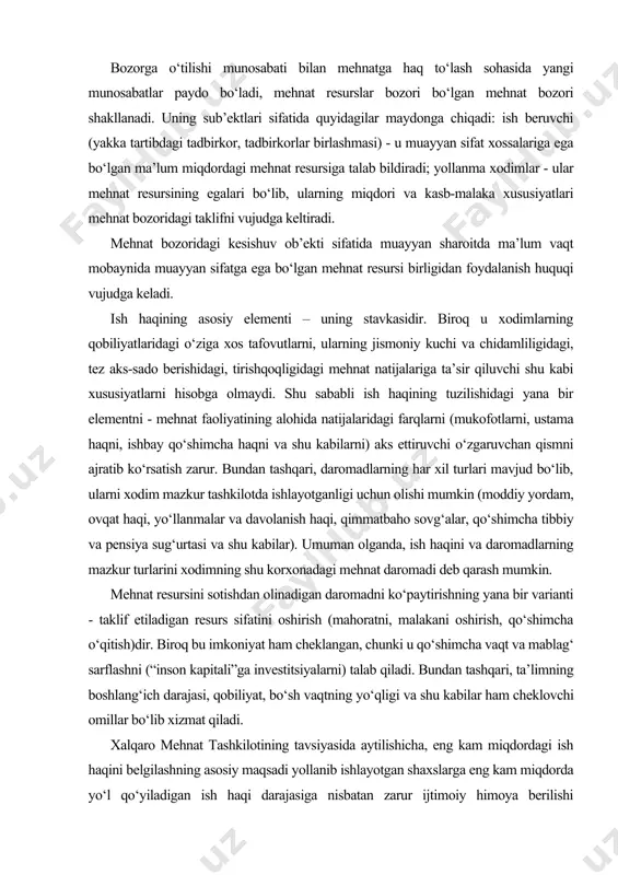xodimning shu korxonadagi mehnat daromadi deb qarash mumkin. mehnat resursini sotishdan olinadigan daromadni ko‘paytirishning yana bir varianti - taklif etiladigan resurs sifatini oshirish (mahoratni, malakani oshirish, qo‘shimcha o‘qitish)dir. biroq bu imkoniyat ham cheklangan, chunki u qo‘shimcha vaqt va mablag‘ sarflashni (“inson kapitali”ga investitsiyalarni) talab qiladi. bundan tashqari, ta’limning boshlang‘ich darajasi, qobiliyat, bo‘sh vaqtning yo‘qligi va shu kabilar ham cheklovchi omillar bo‘lib xizmat qiladi. xalqaro mehnat tashkilotining tavsiyasida aytilishicha, eng kam miqdordagi ish haqini belgilashning asosiy maqsadi yollanib ishlayotgan shaxslarga eng kam miqdorda yo‘l qo‘yiladigan ish haqi darajasiga nisbatan zarur ijtimoiy himoya berilishi lozimligidir. eng kam ish haqi miqdorining belgilanishi turli yo‘llar bilan amalga oshirilishi mumkin. masalan, o‘zbekistonda eng kam miqdordagi ish haqi to‘g‘risida qonun chiqaruvchi organ tomonidan maxsus qonunning qabul qilinishi bilan amalga oshirilishi mumkin. eng kam miqdordagi ish haqi turli shakllarda: oylik yoki soatbay eng kam ish haqi stavkasi tarzida belgilanishi mumkin. eng kam ish haqi miqdorini asoslashda hisobga …