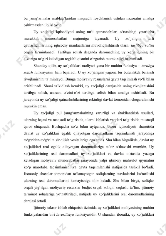 oliqni saqlash, ta’lim, ijtimoiy ta’minot sohalariga yo‘naltiriladi, natijada uy xo‘jaliklarini real daromadlarining darajasi ortadi. ijtimoiy takror ishlab chiqarish tizimida uy xo‘jaliklari moliyasining muhim funksiyalaridan biri investitsiya funksiyasidir. u shundan iboratki, uy xo‘jaliklari iqtisodiyot uchun asosiy moliyaviy resurslarni yetkazib beruvchilardan biri hisoblanadi. uy xo‘jaliklari daromadlarining o‘sishi mazkur funksiyani bajarilishining moddiy asosi hisoblanadi. ko‘pincha uy xo‘jaliklarining investitsiya funksiyasi faqatgina kapitallashtirilayotgan daromadlar ulushi, ya’ni jamg‘arma (omonat) (turli moliyaviy institutlarga va real ishlab chiqarishga qo‘yilmalar) sifatida ishlatilayotganlar bilan bog‘lanadi. biroq, bu yondoshuv bir tomonlama hisoblanadi. aslida esa, iste’mol ulushining ortishi ham iqtisodiyotda investitsiyalarning o‘sishiga ko‘mak beruvchi omil hisoblanadi. 2. uy xo‘jaliklarining moliyaviy resurslari va daromadlari uy xo‘jaliklarining moliyaviy qarorlari, avvalo, pul jamg‘armalarini ishlatilishiga nisbatan qabul qilinadi. moddiy tarkibi nuqtai nazaridan uy xo‘jaliklari moliyasi – bu ular tomonidan yaratilgan maqsadli pul jamg‘armalari yig‘indisi, boshqacha so‘z bilan – bu uy xo‘jaligi tasarruf etayotgan moliyaviy resurslarining umumiy hajmi. uy xo‘jaliklarining moliyaviy resurslari tarkibiga quyidagilar kiradi: · joriy …