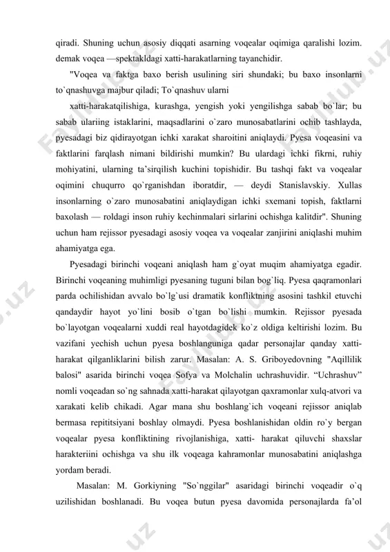 bosib o`tgan bo`lishi mumkin. rejissor pyesada bo`layotgan voqealarni xuddi real hayotdagidek ko`z oldiga keltirishi lozim. bu vazifani yechish uchun pyesa boshlanguniga qadar personajlar qanday xatti-harakat qilganliklarini bilish zarur. masalan: a. s. griboyedovning "aqillilik balosi" asarida birinchi voqea sofya va molchalin uchrashuvidir. “uchrashuv” nomli voqeadan so`ng sahnada xatti-harakat qilayotgan qaxramonlar xulq-atvori va xarakati kelib chikadi. agar mana shu boshlang`ich voqeani rejissor aniqlab bermasa repititsiyani boshlay olmaydi. pyesa boshlanishidan oldin ro`y bergan voqealar pyesa konfliktining rivojlanishiga, xatti- harakat qiluvchi shaxslar harakteriini ochishga va shu ilk voqeaga kahramonlar munosabatini aniqlashga yordam beradi. masalan: m. gorkiyning "so`nggilar" asaridagi birinchi voqeadir o`q uzilishidan boshlanadi. bu voqea butun pyesa davomida personajlarda fa’ol harakatlar keltirib chiqaradi. lekin, ba’zi vaqtlar birinchi voqea parda ochilgandan keyin bevosita sahnada ro`y berishi xam mukin. a. arbuzovning "irkutsk voqeasi" asaridagi birinchi voqea — bu sergey bilan valentinaning tanishuvidir. pyesani sahnalashtirishda uning markaziy voqeasini aniqlash ham kimmatli ahamiyatga ega, chunki u xatti-harakat rivojlanishida …
