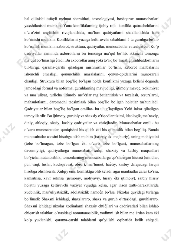 qat buzuvchi kuchga ega bo’ladilar, balki bunѐd qiluvchi ham bo’lishlari mumkin. ba’zan konfliktlarni hal qilinishi tufayli mehnat sharoitlari, texnologiyasi, boshqaruv munosabatlari yaxshilanishi mumkin. yana konfliktlarning ijobiy roli- konflikt qatnashchilarini o’z-o’zini anglashini rivojlanishida, ma’lum qadriyatlarni shakllanishida ham ko’rinishi mumkin. konfliktlarni yuzaga keltiruvchi sabablarni 5 ta guruhga bo’lib ko’rsatish mumkin: axborot, struktura, qadriyatlar, munosabatlar va xulqatvor. ko’p qadriyatlar zaminida axborotlarni bir tomonga ma’qul bo’lib, ikkinchi tomonga ma’qul bo’lmasligi ѐtadi. bu axborotlar aniq yoki to’liq bo’lmasligi, suhbatdoshlarni bir-biriga qarama-qarshi qiladigan mishmishlar bo’lishi, axborot manbalarini ishonchli emasligi, qonunchilik masalalarini, qonun-qoidalarini munozarali ekanligi. struktura bilan bog’liq bo’lgan holda konfliktni yuzaga kelishi deganda jamoadagi formal va noformal guruhlarning mavjudligi, ijtimoiy mavqe, xokimiyat va mas’uliyat, turlicha ijtimoiy me’ѐrlar rag’batlantirish va tozalash, resurslarni, mahsulotlarni, daromadni taqsimlash bilan bog’liq bo’lgan holatlar tushuniladi. qadriyatlar bilan bog’liq bo’lgan omillar- bu ulug’laydigan yoki inkor qiladigan tamoyillardir. bu ijtimoiy, guruhiy va shaxsiy e’tiqodlar tizimi, ideologik, ma’naviy, diniy, ahloqiy, siѐsiy, kasbiy qadriyatlar va ehtiѐjlardir. …