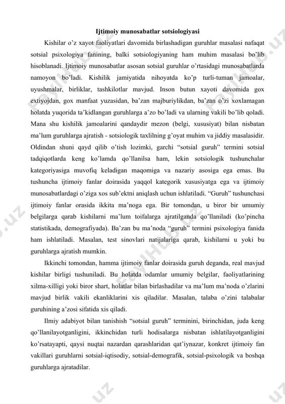art, holatlar bilan birlashadilar va ma’lum ma’noda o’zlarini mavjud birlik vakili ekanliklarini xis qiladilar. masalan, talaba o’zini talabalar guruhining a’zosi sifatida xis qiladi. ilmiy adabiyot bilan tanishish “sotsial guruh” terminini, birinchidan, juda keng qo’llanilayotganligini, ikkinchidan turli hodisalarga nisbatan ishlatilayotganligini ko’rsatayapti, qaysi nuqtai nazardan qarashlaridan qat’iynazar, konkret ijtimoiy fan vakillari guruhlarni sotsial-iqtisodiy, sotsial-demografik, sotsial-psixologik va boshqa guruhlarga ajratadilar. guruh - bu xatti-harakatlari rasmiy va norasmiy institutlar tomonidan boshqariladigan, ma’lum norma va qadriyatlarga ega bo’lgan, boshqa birliklardan o’zining xususiyatlari bilan farq qiladigan, bir-birlari bilan ijtimoiy munosabatlar sistemasi bilan boglangan kishilar yigindisidan iborat bo’lgan sotsial birlikdir. guruhga harakterli xususiyatlar quyidagilar: guruh soni, ichki tashkilot, ya’ni institutlar, na’zorat shakillari; faoliyat namunalari; norma va qadriyatlar; farq qiladigan xususiyatlari. guruh soni deyilganda, mavjud birlikni xajm jihatdan tashkil etadigan a’zolar yig’indisi tushuniladi, xozirgi kungacha sotsialogiyada a’zolar soni qancha bo’lishi keraqligi haqida aniq bir tuplamga kelingani yuk. bu to’g’risida guruh turlari haqida so’z ketganda, gapirib utiladi. guruh o’zining …