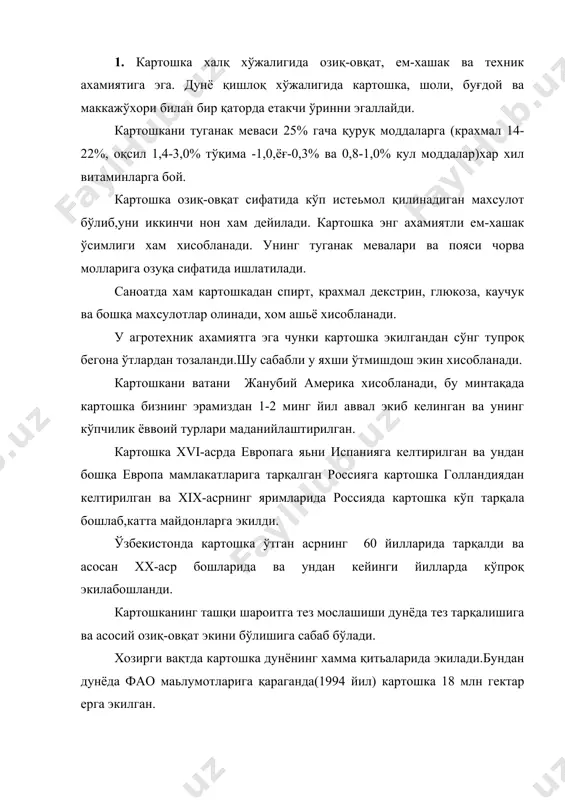 5%ни ташкил қилади. булардан кўпроқ полша (2,26 мл.га), германия (яқин 1 мл.га) ва бошқаларда экилади. картошка ақшда хам кўп экилади. хамдўстлик мамлакатлардан картошка кўпроқ россия,украина, белоруссия ва балтиқ бўйи мамлакатларида экилади.ўзбекистонда охирги йиллари картошкани экиш майдони анча кенгайди ва 1998 йил 13,4 минг гектар эрга экилган картошка юқори хосилли экин. ўзбекистон 1998 йил ўртача хосилдорлик 100,3 центнерни ташкил қилади. 2. картошка -solaпaceae-оиласига, solanum tuberosum l авлодига киради.. картошкани ўсиш муддати уч даврга бўлинади.биринчи давр-майса пайдо бўлишдан гуллашгача бу даврда асосан поя ўсади,кўк масса кўпаяди. иккинчи давр-гуллаш давридан поянинг ўсиши тўхтагунча давом этади. бу даврда интенсив равшда туганак мевалар пайдо бўлади. учинчи давр поянинг ўсиши тўхтагандан табиий сўлиш давригача давом этади.бу давр туганак мевалар пайдо бўлиши давом этади лекин иккинчи даврга нисбатан секинлашади.бу даврларни ўтиш муддати картошкани нави хам об-хова шароитига боғлиқдир. картошка ёзда юқори бўлмаган хароратда ривожланади. ассимиляция ўтиш учун 20°с,туганаклар хосил бўлиши 16-18°с иссиқлик талаб қилади.,2-3°с совуқда картошка нобуд …