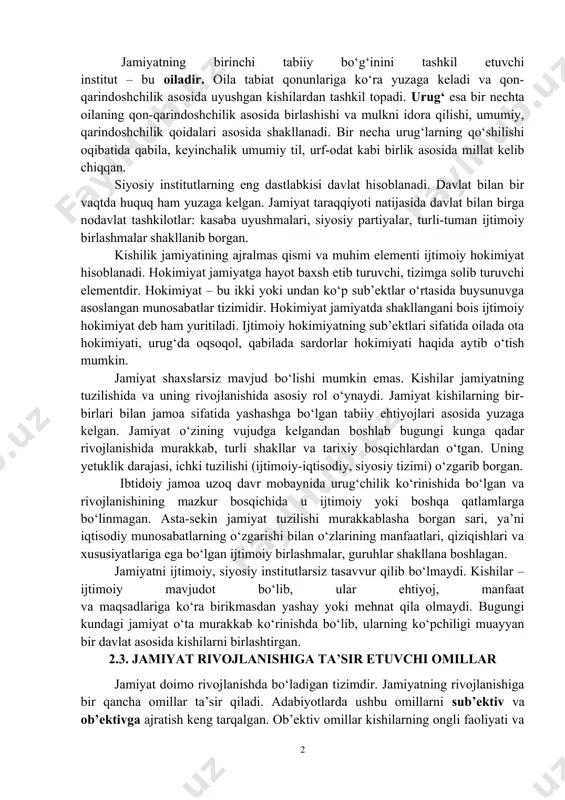 2012. –p.283.] aytish lozimki, jamiyatning o‘zi individlarning oddiy majmuasi emas. jamiyat – bu moddiy ne’matlarni ishlab chiqarish, ayirboshlash, taqsimlash va iste’mol qilish bilan bog‘liq kishilar o‘rtasidagi o‘zaro aloqalar va munosabatlarning mahsuli, murakkab ijtimoiy tizimdir. 2.2. jamiyat mavjud bo‘lisai shakllarining xilma-xilligi jamiyatning birinchi tabiiy bo‘g‘inini tashkil etuvchi institut – bu oiladir. oila tabiat qonunlariga ko‘ra yuzaga keladi va qon-qarindoshchilik asosida uyushgan kishilardan tashkil topadi. urug‘ esa bir nechta oilaning qon-qarindoshchilik asosida birlashishi va mulkni idora qilishi, umumiy, qarindoshchilik qoidalari asosida shakllanadi. bir necha urug‘larning qo‘shilishi oqibatida qabila, keyinchalik umumiy til, urf-odat kabi birlik asosida millat kelib chiqqan. siyosiy institutlarning eng dastlabkisi davlat hisoblanadi. davlat bilan bir vaqtda huquq ham yuzaga kelgan. jamiyat taraqqiyoti natijasida davlat bilan birga nodavlat tashkilotlar: kasaba uyushmalari, siyosiy partiyalar, turli-tuman ijtimoiy birlashmalar shakllanib borgan. kishilik jamiyatining ajralmas qismi va muhim elementi ijtimoiy hokimiyat hisoblanadi. hokimiyat jamiyatga hayot baxsh etib turuvchi, tizimga solib turuvchi elementdir. hokimiyat – bu …