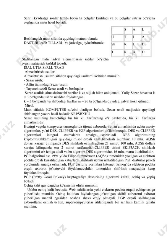 in: - sezar usuli; - affin tizimidagi sezar usuli; - tayanch so'zli sezar usuli va boshqalar. sezar usulida almashtiruvchi xarflar k va siljish bilan aniqlanadi. yuliy sezar bevosita k = 3 bo'lganda ushbu usuldan foylalangan. k = 3 bo'lganda va alifbodagi harflar m = 26 ta bo'lganda quyidagi jalval hosil qilinadi: misol. matn sifatida komputer so'zini oladigan bo'lsak, sezar usuli natijasida quyidagi shifrlangan yozuv hosil bo'ladi: nrpsbxhu. sezar usulining kamchiligi bu bir xil harflarning o'z navbatida, bir xil harflarga almashishidir. hozirgi vaqtda kompyuter tarmoqlarida tijorat axborotlari bilan almashishda uchta asosiy algoritmlar, ya'ni des, clipper va pgp algoritmlari qo'llanilmoqda. des va clipper algoritmlari integral sxemalarda amalga oshiriladi. des algoritmining kriptomustahkamligini quyidagi misol orqali xam baholash mumkin: 10 mln. aqsh dollari xarajat qilinganda des shifrlash ochish uchun 21 minut, 100 mln, aqsh dollari xarajat kilinganda esa 2 minut sarflanadi. clipper tizimi skipjack shifrlash algoritmini o'z ichiga oladi va bu algoritm des algoritmidan …