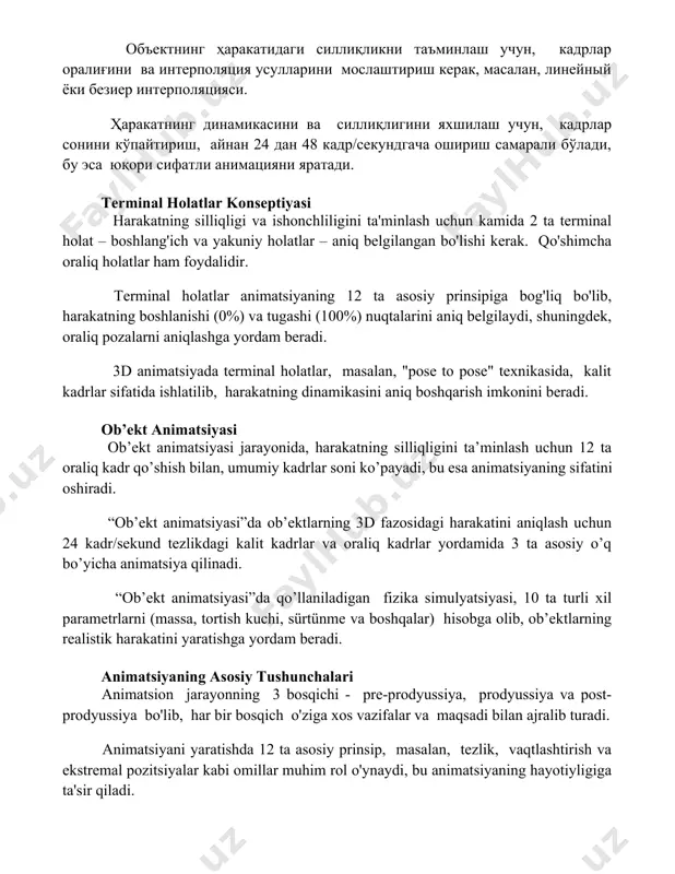 дгача ошириш самарали бўлади, бу эса юқори сифатли анимацияни яратади. terminal holatlar konseptiyasi harakatning silliqligi va ishonchliligini ta'minlash uchun kamida 2 ta terminal holat – boshlang'ich va yakuniy holatlar – aniq belgilangan bo'lishi kerak. qo'shimcha oraliq holatlar ham foydalidir. terminal holatlar animatsiyaning 12 ta asosiy prinsipiga bog'liq bo'lib, harakatning boshlanishi (0%) va tugashi (100%) nuqtalarini aniq belgilaydi, shuningdek, oraliq pozalarni aniqlashga yordam beradi. 3d animatsiyada terminal holatlar, masalan, "pose to pose" texnikasida, kalit kadrlar sifatida ishlatilib, harakatning dinamikasini aniq boshqarish imkonini beradi. ob’ekt animatsiyasi ob’ekt animatsiyasi jarayonida, harakatning silliqligini ta’minlash uchun 12 ta oraliq kadr qo’shish bilan, umumiy kadrlar soni ko’payadi, bu esa animatsiyaning sifatini oshiradi. “ob’ekt animatsiyasi”da ob’ektlarning 3d fazosidagi harakatini aniqlash uchun 24 kadr/sekund tezlikdagi kalit kadrlar va oraliq kadrlar yordamida 3 ta asosiy o’q bo’yicha animatsiya qilinadi. “ob’ekt animatsiyasi”da qo’llaniladigan fizika simulyatsiyasi, 10 ta turli xil parametrlarni (massa, tortish kuchi, sürtünme va boshqalar) hisobga olib, ob’ektlarning realistik …