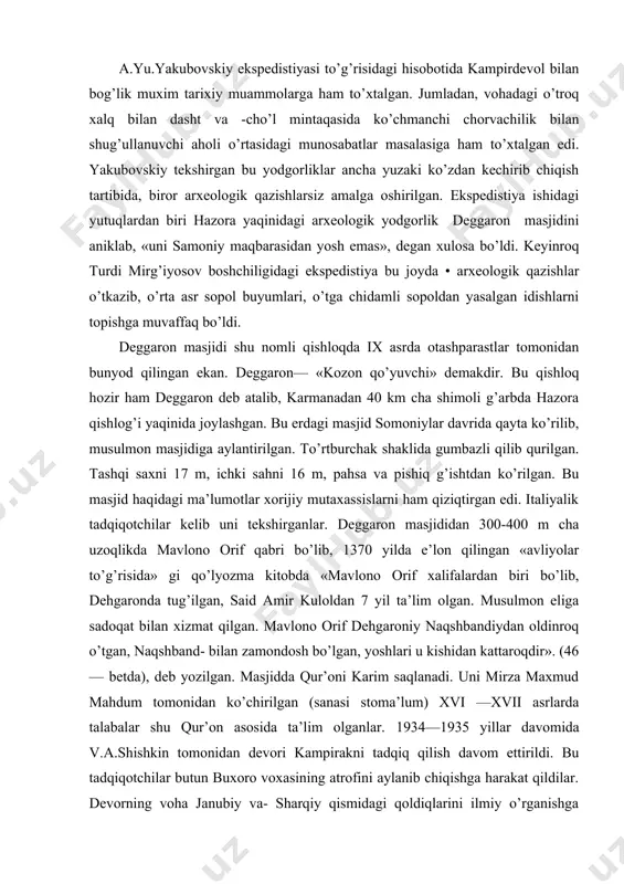 biri bo’lib, dehgaronda tug’ilgan, said amir kuloldan 7 yil ta’lim olgan. musulmon eliga sadoqat bilan xizmat qilgan. mavlono orif dehgaroniy naqshbandiydan oldinroq o’tgan, naqshband- bilan zamondosh bo’lgan, yoshlari u kishidan kattaroqdir». (46 — betda), deb yozilgan. masjidda qur’oni karim saqlanadi. uni mirza maxmud mahdum tomonidan ko’chirilgan (sanasi stoma’lum) xvi —xvii asrlarda talabalar shu qur’on asosida ta’lim olganlar. 1934—1935 yillar davomida v.a.shishkin tomonidan devori kampirakni tadqiq qilish davom ettirildi. bu tadqiqotchilar butun buxoro voxasining atrofini aylanib chiqishga harakat qildilar. devorning voha janubiy va- sharqiy qismidagi qoldiqlarini ilmiy o’rganishga harakat qildilar. yo’l —yo’lakay oqsoch, xoja ajuvandi, quyitepa kabi yodgorliklar ham ko’zdan kechirildi. quyimozor qabristoni ham aniqlanib ko’zdan kechirildi. vohaning shimoliy va g’arbidagi vardonze, zandana, varaxsha singari devor yaqinida yuzaga kelgan yodgorliklar aniklandi. 1934—1935 yillarda buxoro shahridagi mog’oki attori masjidida ham qazish ishlari olib borildi. bu tekshirish buxoro shahri tarixidagi birinchi arxeologik tekshirish edi. tadqiqotlar natijasida juda boy madaniy katlam mavjudligi aniqlanib ularni …