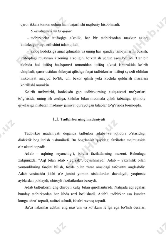 dbirkorning madaniyati tadbirkor madaniyati deganda tadbirkor adabi va iqtidori o‘rtasidagi dialektik bog‘lanish tushuniladi. bu bog‘lanish quyidagi fazilatlar majmuasida o‘z aksini topadi: adab – aqlning suyanchig‘i, barcha fazilatlarning mezoni. behudaga xalqimizda: “aql bilan adab - egizak”, deyishmaydi. adab – yaxshilik bilan yomonlikning farqini bilish, foyda bilan zarar orasidagi tafovutni anglashdir. adab vositasida kishi o‘z jonini yomon xislatlardan davolaydi, yoqimsiz ayblardan poklaydi, chiroyli fazilatlardan bezaydi. adab tadbirkorni eng chiroyli xulq bilan qurollantiradi. natijada aql egalari bunday tadbirkordan har ishda rozi bo‘lishadi. adabli tadbirkor esa kundan kunga obro‘ topadi, nufuzi oshadi, ishalri ravnaq topadi. ba’zi hakimlar adabni eng mas’um va ko‘rkam fe’lga ega bo‘lish desalar, ba’zilari nafsni barcha qabih odatlardan tozalash deb ta’rif berishadi. demak, tadbirkordagi adabning mavjudligi, bu noyob ne’matning mavjudligidir. umuman adab ikki xil bo‘ladi: · hikmat adabi; · xizmat adabi. hikmat adabi poklik va to‘g‘ri yo‘lga yetaklaydi. xizmat adabi esa badavlatlik va obro‘ga yetkazadi. har ikkisi ham ulug‘ fazilat bo‘lib, …