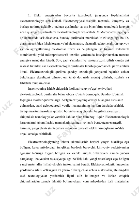 akomillashib borishi yuqori bikrlikga ega bo’lgan, katta mikdordagi issiqlikga bardosh beruvchi, kimyoviy reaktsiyaning agressiv ta‘siriga turgun bo’lgan va kichik issiqlik o’tkazuvchi xamda yuqori darajadagi izolyatsion xususiyatga ega bo’lish kabi yangi xossalarga ega bo’lgan yangi materiallar ishlab chiqish imkoniyatini beradi. elektrotexnologik jarayonlar yordamida sifatli o’tkazgich va yarim o’tkazgichlar uchun materiallar, shuningdek eski texnologiyalar yordamida ilgari olib bo’lmagan va ishlab chiqish chiqindilaridan xamda ishlatib bo’lmaydigan xom ashyolardan turli materiallar ishlab chiqish yo’lga qo’yilgan. ko’plab sanoat tarmoqlari va fanda erishilgan yutuqlar elektrotexnologik jarayonlar rivojiga ko’ra erishilmoqda. elektrotexnologik jarayonlarni takomillashtirib borilishi natijalariga ko’ra eng diqqatga sazovor bo’lgan yutuqlar, ayniqsa mikroelektronika soxasida ko’zga tashlanadi. radiotexnik jixozlar, elektron xisoblash mashinalari xamda sanoatdagi boshqariluvchan komplekslar tarkibida yuz minglab, ayrim xollarda esa o’nlab million elementlarni minglab tutashma bilan birlashtiruvchi tizimlar mavjud. agarda mazkur tizimlar bundan 40 - 50 yil muqaddam foydalanilgan eski texnologiyalar yordamida yaratilganda edi, bunda yuqoridagi qurilmalar massalari o’nlab tonnani, xajmlari o’nlab kub metrni va iste‘mol …