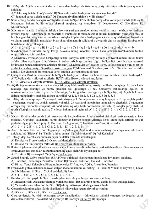odan keltirilgan mollarga ehtiyoji balandligi va mollarning nihoyatda arzonligi; 5) markaziy osiyo xonliklarida inglizlar ta’sirining kuchliligi va xonliklarning inglizlar bilan ittifoqini yo‘qqa chiqarish zaruriyati; 6) xonliklarning suv orqali savdo qilishda rossiyaga qulayligi va savdo portlarining doimo ruslar uchun ochiqligi. a) 4, 6 b) 1, 5 c) 2, 3 d) 2, 6 10. 1904-yildagi fransiya va buyuk britaniya o‘rtasidagi bitimga ko‘ra, marokash sultoni o‘z vazifasini bajara olmaslik ehtimoli borligi va shunday bo‘lib qolsa marokash hududining gibraltar bo‘g‘oziga bevosita tutash bo‘lgan qismini quyidagi qaysi davlatga berish belgilab qo‘yildi? a) fransiyaga b) germaniyaga c) ispaniyaga d) buyuk britaniyaga 11. o‘zbekistonda neftni qayta ishlash komplekslarining barpo etilishida qaysi davlatning “marubeni” va “jey-ji-si” kompaniyalari katta hissa qo‘shgan? a) aqsh b) yaponiya c) janubiy koreya d) xitoy 12. quyida berilgan qabilalar va ular yashagan hududlar to‘g‘ri juftlab ko‘rsatilgan javobni toping. 1) massagetlar; 2) saka-tigraxauda; 3) saka-xaumovarka; 4) saka-tiay-taradarayya. a) orol dengizi bo‘ylari va sirdaryoning quyi oqimi; …