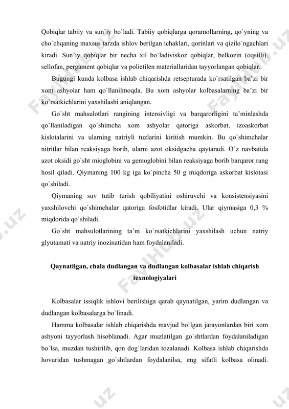 lbasa ishlab chiqarishda hovuridan tushmagan go`shtlardan foydalanilsa, eng sifatli kolbasa olinadi. so`ngra go`shtli bo`laklari tilimlanib suyagidan, paylaridan ajratib, sifati bo`yicha saralanadi. so`ngra go`sht birinchi maydalanish jarayonini o`taydi. bunda tayyorlangan go`sht maxsus moslamalarga solinib, 2-3 sm kattalikda burdalanib unga tuz va nitritlar qo`shiladi. go`shtning tuzni o`ziga tortib tuzlanishi uchun 3-40с da 2448 soat davomida ushlab turiladi. shu tariqa yetilgan go`sht ikkinchi maydalanish jarayonini o`taydi. bu jarayon yetilgan mayda go`sht bo`lakchalarini qiyma holiga keltirish uchun maxsus moslama-lardan o`tkazish bilan olib boriladi. keyin qiymani cho`chqa yog`i va zira-vorlar qo`shib aralashtirgichlarda aralashtirilib kolbasa qiymasi olinadi. tayyor kolbasa qiymasini qobiqqa tiqib joylashtirish maxsus shpritsmashinalar yordamida amalga oshiriladi. bunda qiyma qobiqqa bo`shliqlarsiz, zich joylanishi talab etiladi. qiyma qobiqqa zich joylashtirilgandan keyin kanop iplar bilan bog`lanadi va ilgaklarga osib qo`yib, qiymaning zich joylanishi ta’minlanadi. qaynatilgan kolbasalar ishlab chiqarishdagi asosiy so`nggi jarayonlardan biri issiqlik bilan ishlov berish hisoblanadi. bu jarayonda kolbasa donalari avvaliga 90-1100с da gaz yoqilgan issiq …