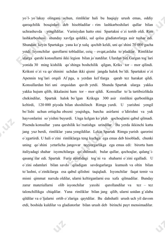 rda ikkinchi katta jang yuz berdi, rimliklar yana yengildilar. lekin spartak rimga yurish qarorini o`zgartirdi. u hali o`zini rimliklarga teng kuchga ega emas deb hisobladi, chunki uning qo`shini yetarlicha jangovar tayyorgarlikga ega emas edi: birorta ham italiyadagi shahar isyonchilarga qo`shilmadi; bular qullar, qochoqlar, qalang`i-qasang`ilar edi. spartak furiy atrofidagi tog`ni va shaharni o`zini egalladi. u o`zini odamlari bilan savdo qiladigan savdogarlarga kumush va oltin bilan to`lashni, o`zinikilarga esa qabul qilishni taqiqladi. isyonchilar faqat temir va misni qimmat narxda oldilar, ularni keltirganlarni esa xafa qilmadilar. bunday zarur materiallarni olib isyonchilar yaxshi qurollandilar va tez – tez talonchillikga chiqdilar. yana rimliklar bilan jang qilib, ularni ustdan g`alaba qildilar va o`ljalarni ortib o`zlariga qaytdilar. bu dahshatli urush uch yil davom etdi, boshida kuldilar va gladiatorlar bilan urush deb birinchi payt mensimadilar. lisiniy krass [124] o`zini kelib chiqishi, boyligi bilan rimliklar ichida taniqli odam qo`mondonlikni qabul qilmaguncha qachonki rimda boshqa lashkarboshilarni saylovlari belgilanganda hammani qo`rqinch …