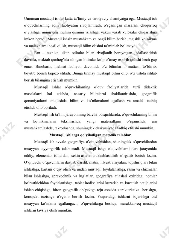 qishga, biron geografik ob’yektga reja asosida xarakteristika berishga, konspekt tuzishga o’rgatib borish lozim. yuqoridagi ishlarni bajarishga oid muayyan ko’nikma egallangach, o’quvchilarga boshqa, murakkabroq mustaqil ishlarni tavsiya etish mumkin. agar o’quvchilar mustaqil ishlarni bajarishga oid yetarli tayyorgarlikka, muayyan ko’nikma va tajribaga ega bo’lmasalar, ular mustaqil ishlarni bajarishda qiynaladilar, kutilgan samaraga erishib bo’lmaydi. o’quvchilar bajaradigan mustaqil ishlarga quyidagi metodik talablar qo’yiladi: 1. mustaqil ish o’quvchilar qobiliyati va tayyorgarligiga mos, ular uddasidan chiqa oladigan, ayni vaqtda ularning fikrlash qobiliyatini, ijodiy tashabbusini rivojlantiradigan bo’lishi kerak. 2. o’quvchilarning mustaqil ishlari ilgari egallagan bilim, ko’nikma, shuningdek tajribalaridan foydalanishini taqozo etadigan hamda, ularni yanada rivojlantiradigan bo’lishi lozim. 3. mustaqil ishlarning turi va mazmuni o’quvchilarning yosh xususiyatlari, ularning tayyorgarligiga va induvidual xususiyatlariga mos kelishi shart. 4. mustaqil ishlar mazmuni xilma – xil va qiziqarli bo’lishini nazarda tutish kerak. ularning natijasi o’quvchilarga yangilik berishi shart. 5. har bir mustaqil ish natijasi o’z vaqtida tahlil qilinishi, muhokama qilib baholanishi, mustaqil …