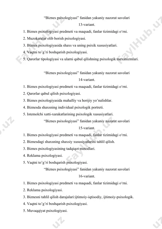 yasi. 2. vaqtni to’g’ri boshqarish psixologiyasi. 3. biznes psixologiyasining tadqiqot metodlari. 4. biznesning ijtimoiy javobgarligi ijtimoiy-psixologik muammo sifatida. 5. muzokaralar olib borish psixologiyasi. “biznes psixologiyasi” fanidan yakuniy nazorat savolari 19-variant. 1. biznesda shaxsning individual psixologik portreti. 2. biznes psixologiyasi predmeti va maqsadi, fanlar tizimidagi o‘rni. 3. muvaqqiyat psixologiyasi. 4. qarorlar tipologiyasi va ularni qabul qilishning psixologik mexanizmlari. 5. reklama psixologiyasi. “biznes psixologiyasi” fanidan yakuniy nazorat savolari 20-variant. 1. biznes psixologiyasining fanlar tizimidagi o‘rni va tarixiy shakklanishi. 2. biznes psixologiyasida shaxs va uning psixik xususiyatlari. 3. istemolchi xatti-xarakatlarining psixologik xususiyatlari. 4. faoliyat sifatida biznes tuzilishini tahlil qilish. 5. muzokaralar olib borish psixologiyasi.