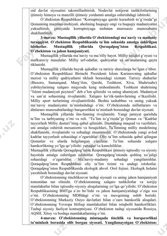 yaratilishi. ijtimoiy sohani rivojlantirishga yo’naltirilgan aholi bandligi va real daromadlarini izchil oshirib borish, sog’liqni saqlash tizimini takomillashtirish, xotin-qizlarning ijtimoiy-siyosiy faolligini oshirish, aholini uy-joylar bilan ta’minlash, yo’l-transport muhandislik-kommunikatsiya va ijtimoiy infratuzilmalarni rivojlantirish, ta’lim, madaniyat, ilm-fan, adabiyot, san’at va sport sohalarini rivojlantirish, yoshlarga oid davlat siyosatini takomillashtirish. nodavlat notijorat tashkilotlarining ijtimoiy himoya va manzilli ijtimoiy yordamni amalga oshirishdagi ishtiroki. o’zbekiston respublikasi “korruptsiyaga qarshi kurashish to’g’risida”gi qonunning mazmun-mohiyati, aholining huquqiy ongi va huquqiy madaniyatini yuksaltirish, jamiyatda korruptsiyaga nisbatan murosasiz munosabatni shakllantirish. 3-mavzu: mustaqillik yillarida o`zbekistondagi ma`naviy va madaniy taraqqiyot. o`zbekiston respublikasida ta`lim sohasida amalga oshirilgan islohotlar. mustaqillik yillarida qoraqalpog’iston respublikasi. o`zbekiston va jahon hamjamiyati. mustaqillik yillarida ma’naviy va ma’rifiy hayot. milliy istiqlol g’oyasi va mafkuraviy masalalar. milliy urf-odatlar, qadriyatlar va an’analarning qayta tiklanishi. mustaqillik yillarida buyuk ajdodlar va tarixiy shaxslarga bo’lgan e’tibor. o’zbekiston respublikasi birinchi prezidenti islom karimovning ajdodlar merosi va milliy qadriyatlarni tiklash borasidagi xizmati. tarixiy shaharlar (buxoro, samarqand, marg’ilon, qarshi, toshkent, …