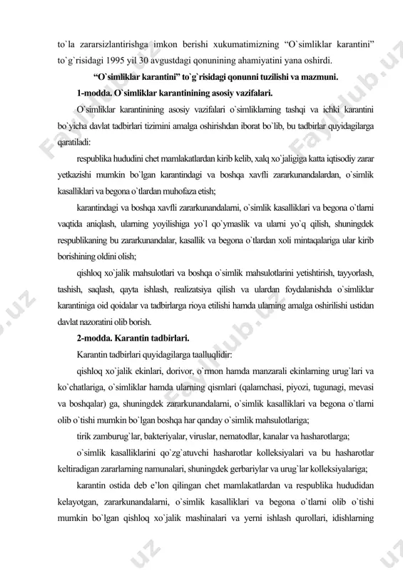 i va begona o`tlarni olib o`tishi mumkin bo`lgan boshqa har qanday o`simlik mahsulotlariga; tirik zamburug`lar, bakteriyalar, viruslar, nematodlar, kanalar va hasharotlarga; o`simlik kasalliklarini qo`zg`atuvchi hasharotlar kolleksiyalari va bu hasharotlar keltiradigan zararlarning namunalari, shuningdek gerbariylar va urug`lar kolleksiyalariga; karantin ostida deb e’lon qilingan chet mamlakatlardan va respublika hududidan kelayotgan, zararkunandalarni, o`simlik kasalliklari va begona o`tlarni olib o`tishi mumkin bo`lgan qishloq xo`jalik mashinalari va yerni ishlash qurollari, idishlarning barcha turi, ayrim sanoat mollari, o`rov-qoplov vositalari hamda o`simlikdan tayyorlangan mahsulotlar, yaxlit toshlar, tuproq namunalari, transport vositalariga; o`simlik mahsulotlarini tayyorlaydigan, g`amlaydigan, qayta ishlaydigan va realizatsiya qiladigan korxonalar hamda tashkilotlarning hududlari va binolari, qishloq va o`rmon xo`jaligi yerlari, tomorqa, yakka tartibdagi yer uchastkalari hamda dala hovlilar, jamoa bog`lari va polizlari, qishloq xo`jalik maqsadlarida foydalanilmaydigan yerlarga (yo`llar, elektr o`tkazgichlar atrofidagi muhofaza joylariga). 3-modda. o`simliklar karantini to`g`risidagi qonun hujjatlari. o`simliklar karantini to`g`risidagi qonun hujjatlari ushbu qonundan hamda boshqa normativ hujjatlardan iborat. qoraqalpog`iston respublikasida o`simliklar karantini qoraqalpog`iston respublikasining …