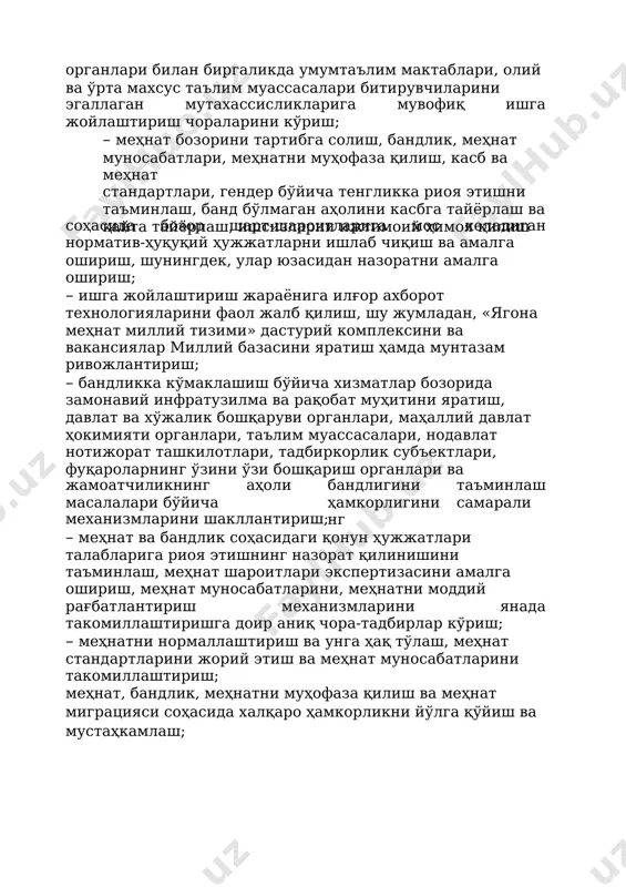 хассисликларига мувофиқ ишга жойлаштириш чораларини кўриш; – меҳнат бозорини тартибга солиш, бандлик, меҳнат муносабатлари, меҳнатни муҳофаза қилиш, касб ва меҳнат стандартлари, гендер бўйича тенгликка риоя этишни таъминлаш, банд бўлмаган аҳолини касбга тайёрлаш ва қайта тайёрлаш, ишсизларни ижтимоий ҳимоя қилиш соҳасида бозор шарт-шароитларига мос келадиган норматив-ҳуқуқий ҳужжатларни ишлаб чиқиш ва амалга ошириш, шунингдек, улар юзасидан назоратни амалга ошириш; – ишга жойлаштириш жараёнига илғор ахборот технологияларини фаол жалб қилиш, шу жумладан, «ягона меҳнат миллий тизими» дастурий комплексини ва вакансиялар миллий базасини яратиш ҳамда мунтазам ривожлантириш; – бандликка кўмаклашиш бўйича хизматлар бозорида замонавий инфратузилма ва рақобат муҳитини яратиш, давлат ва хўжалик бошқаруви органлари, маҳаллий давлат ҳокимияти органлари, таълим муассасалари, нодавлат нотижорат ташкилотлари, тадбиркорлик субъектлари, фуқароларнинг ўзини ўзи бошқариш органлари ва жамоатчиликнинг масалалари бўйича аҳоли бандлигини ҳамкорлигининг таъминлаш самарали механизмларини шакллантириш; – меҳнат ва бандлик соҳасидаги қонун ҳужжатлари талабларига риоя этишнинг назорат қилинишини таъминлаш, меҳнат шароитлари экспертизасини амалга ошириш, меҳнат муносабатларини, меҳнатни моддий рағбатлантириш …