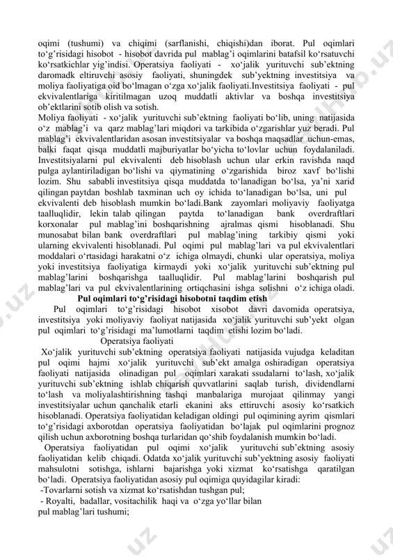 qilishi bilan foydalidir. pul oqimlari to‘g’risidagi hisobot pul tushumlari va to‘lovlarini uchta asosiy toifaga ajratadi: operatsiya faoliyati, investitsiya faoliyati va moliyaviy faoliyat. har uch toifaning pul mablag’iga birgalikda ta’siri hisobot davrida pul mablag’ning sof o‘zgarishini belgilab beradi. pul oqimlari harakati to‘g’risidagi axborot bo‘lajak pul oqimlari prognozi to‘g’riligini tekshirish chog’ida, foyda olish va pul oqimlarining sof harakati va narx o‘zgarishi ta’siri o‘rtasidagi aloqalarni tahlil qilish chog’ida zarur bo‘ladi. ushbu standartda foydalanilgan atamalar: pul mablag’lari - kassadagi naqd pul va talab qilib olinadigan depozitlar, shuningdek bankning hisob-kitob, valyuta va boshqa xisobvaraqlaridagi mablag’lar. pul ekvivalentlari - ma’lum pul mablag’iga tez va oson almashtiriladigan hamda qiymatidagi o‘zgarishlar tufayli biroz xatari bo‘lgan qisqa muddatli, yuqori likvidli investitsiyalar (moliyaviy qo‘yilmalar). pul oqimlari - pul mablag’lari hamda ular ekvivalentlarining oqimi (tushumi) va chiqimi (sarflanishi, chiqishi)dan iborat. pul oqimlari to‘g’risidagi hisobot - hisobot davrida pul mablag’i oqimlarini batafsil ko‘rsatuvchi ko‘rsatkichlar yig’indisi. operatsiya faoliyati - xo‘jalik yurituvchi sub’ektning daromadk …