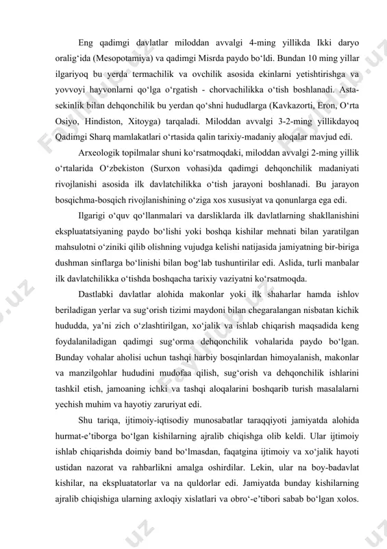 . eng qadimgi davlatlar miloddan avvalgi 4-ming yillikda ikki daryo oralig‘ida (mesopotamiya) va qadimgi misrda paydo bo‘ldi. bundan 10 ming yillar ilgariyoq bu yerda termachilik va ovchilik asosida ekinlarni yetishtirishga va yovvoyi hayvonlarni qo‘lga o‘rgatish - chorvachilikka o‘tish boshlanadi. asta-sekinlik bilan dehqonchilik bu yerdan qo‘shni hududlarga (kavkazorti, eron, o‘rta osiyo, hindiston, xitoyga) tarqaladi. miloddan avvalgi 3-2-ming yillikdayoq qadimgi sharq mamlakatlari o‘rtasida qalin tarixiy-madaniy aloqalar mavjud edi. arxeologik topilmalar shuni ko‘rsatmoqdaki, miloddan avvalgi 2-ming yillik o‘rtalarida o‘zbekiston (surxon vohasi)da qadimgi dehqonchilik madaniyati rivojlanishi asosida ilk davlatchilikka o‘tish jarayoni boshlanadi. bu jarayon bosqichma-bosqich rivojlanishining o‘ziga xos xususiyat va qonunlarga ega edi. ilgarigi o‘quv qo‘llanmalari va darsliklarda ilk davlatlarning shakllanishini ekspluatatsiyaning paydo bo‘lishi yoki boshqa kishilar mehnati bilan yaratilgan mahsulotni o‘ziniki qilib olishning vujudga kelishi natijasida jamiyatning bir-biriga dushman sinflarga bo‘linishi bilan bog‘lab tushuntirilar edi. aslida, turli manbalar ilk davlatchilikka o‘tishda boshqacha tarixiy vaziyatni ko‘rsatmoqda. dastlabki davlatlar alohida makonlar yoki ilk shaharlar hamda …