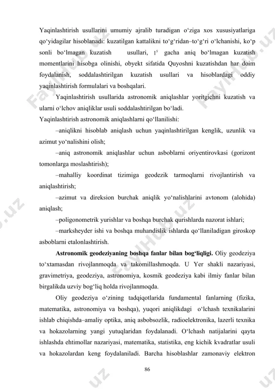 о‘lmagan kuzatish usullari, gacha aniq bо‘lmagan kuzatish momentlarini hisobga olinishi, obyekt sifatida quyoshni kuzatishdan har doim foydalanish, soddalashtirilgan kuzatish usullari va hisoblardagi oddiy yaqinlashtirish formulalari va boshqalari. yaqinlashtirish usullarida astronomik aniqlashlar yoritgichni kuzatish va ularni о‘lchov aniqliklar usuli soddalashtirilgan bо‘ladi. yaqinlashtirish astronomik aniqlashlarni qо‘llanilishi: –aniqlikni hisoblab aniqlash uchun yaqinlashtirilgan kenglik, uzunlik va azimut yо‘nalishini olish; –aniq astronomik aniqlashlar uchun asboblarni oriyentirovkasi (gorizont tomonlarga moslashtirish); –mahalliy koordinat tizimiga geodezik tarmoqlarni rivojlantirish va aniqlashtirish; –azimut va direksion burchak aniqlik yо‘nalishlarini avtonom (alohida) aniqlash; –poligonometrik yurishlar va boshqa burchak qurishlarda nazorat ishlari; –marksheyder ishi va boshqa muhandislik ishlarda qо‘llaniladigan giroskop asboblarni etalonlashtirish. astronomik geodeziyaning boshqa fanlar bilan bog‘liqligi. oliy geodeziya tо‘xtamasdan rivojlanmoqda va takomillashmoqda. u yer shakli nazariyasi, gravimetriya, geodeziya, astronomiya, kosmik geodeziya kabi ilmiy fanlar bilan birgalikda uzviy bog‘liq holda rivojlanmoqda. oliy geodeziya о‘zining tadqiqotlarida fundamental fanlarning (fizika, matematika, astronomiya va boshqa), yuqori aniqlikdagi о‘lchash texnikalarini ishlab chiqishda–amaliy optika, aniq asbobsozlik, radioelektronika, …