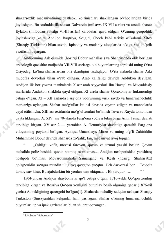 qarashli fargʻona viloyatining poytaxti boʻlgan. ayniqsa umarshayx mirzo va uning oʻgʻli zahiriddin muhammad bobur davrida shaharda xoʻjalik, fan, madaniyat rivoj topgan. “ „oshligʻi vofir, mevasi farovon, qovun va uzumi yaxshi boʻlur. qovun mahalida poliz boshida qovun sotmoq rasm emas… andijon noshpotisidan yaxshiroq noshpoti boʻlmas. movarounnahrda samarqand va kesh (hozirgi shahrisabz) qoʻrgʻonidin soʻngra mundin ulugʻroq qoʻrgʻon yoʻqtur. uch darvozasi bor… toʻqqiz tarnov suv kirar. bu ajabdurkim bir yerdan ham chiqmas… eli turqdur“…. ” [footnoteref:1] [1: z.m.bobur “boburnoma” ] 1504-yildan andijon shayboniylar qoʻl ostiga oʻtgan. 1710-yilda qoʻqon xonligi tarkibiga kirgan va rossiya qoʻqon xonligini butunlay bosib olguniga qadar (1876-yil gacha) a. bekligining qarorgohi boʻlgan[1]. shaharda mahalliy xalqdan tashqari sharqiy turkiston (sinszyan)dan kelganlar ham yashagan. shahar oʻzining hunarmandchilik buyumlari, ip va ipak gazlamalari bilan shuhrat qozongan. xix asr tarixchilari tomonidan andijon rivojlanishi va tarixi haqida juda muxum malumotlar keltirilgan. quyidagi ma’lumotlar andijon haqida to”laqonli malumotlarni olish imkonini beradi. > xix asr oʻrtalarida andijon …