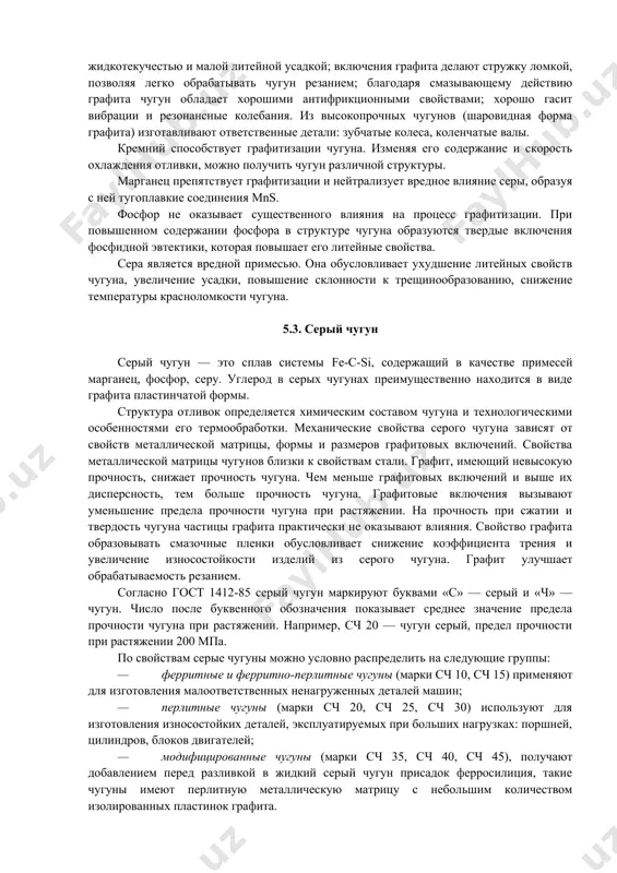 у действию графита чугун обладает хорошими антифрикционными свойствами; хорошо гасит вибрации и резонансные колебания. из высокопрочных чугунов (шаровидная форма графита) изготавливают ответственные детали: зубчатые колеса, коленчатые валы. кремний способствует графитизации чугуна. изменяя его содержание и скорость охлаждения отливки, можно получить чугун различной структуры. марганец препятствует графитизации и нейтрализует вредное влияние серы, образуя с ней тугоплавкие соединения mns. фосфор не оказывает существенного влияния на процесс графитизации. при повышенном содержании фосфора в структуре чугуна образуются твердые включения фосфидной эвтектики, которая повышает его литейные свойства. сера является вредной примесью. она обусловливает ухудшение литейных свойств чугуна, увеличение усадки, повышение склонности к трещинообразованию, снижение температуры красноломкости чугуна. 5.3. серый чугун серый чугун — это сплав системы fe-c-si, содержащий в качестве примесей марганец, фосфор, серу. углерод в серых чугунах преимущественно находится в виде графита пластинчатой формы. структура отливок определяется химическим составом чугуна и технологическими особенностями его термообработки. механические свойства серого чугуна зависят от свойств металлической матрицы, …
