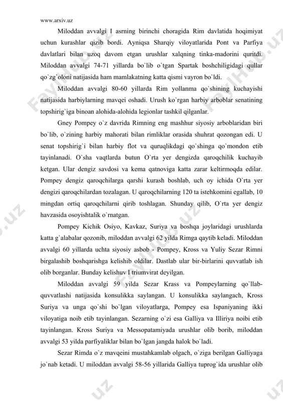 esa ispaniyaning ikki viloyatiga noib etib tayinlangan. sezarning o`zi esa galliya va illiriya noibi etib tayinlangan. kross suriya va messopatamiyada urushlar olib borib, miloddan avvalgi 53 yilda parfiyaliklar bilan bo`lgan jangda halok bo`ladi. sezar rimda o`z mavqeini mustahkamlab olgach, o`ziga berilgan galliyaga jo`nab ketadi. u miloddan avvalgi 58-56 yillarida galliya tuprog`ida urushlar olib boradi. u alp tog`lariyu reyn daryosi sohillaridan atlantika okeani hamda pireney sohillarigacha bo`lgan yerlarni rim hukmronligiga itoat ettiradi. miloddan avvalgi 55-54 yillarda u britaniya oroliga ikki marta yurish qiladi. sezar butun galliyani bosib olgach, kuchli qo`shin tuzib, juda boyib ketadi. sezarning asosiy maqsadi rimda hokimiyatni egallash edi. miloddan avvalgi 49 yilda u o`z qo`shinlari bilan galliyadan rim tomon yuradi. rim senati sezarning butun rimga hukmron bo`lishini xohlamas edi. shu tufayli rim senati qo`shin qo`mondonligiga pompeyni tayinlab, sezarga qarshi qo`yadi. lekin pompey rim mudofaasini tashkil etolmay, bolqon yarim oroliga ketishga majbur bo`ladi. sezar qarshiliksiz rimni va butun italiyani …