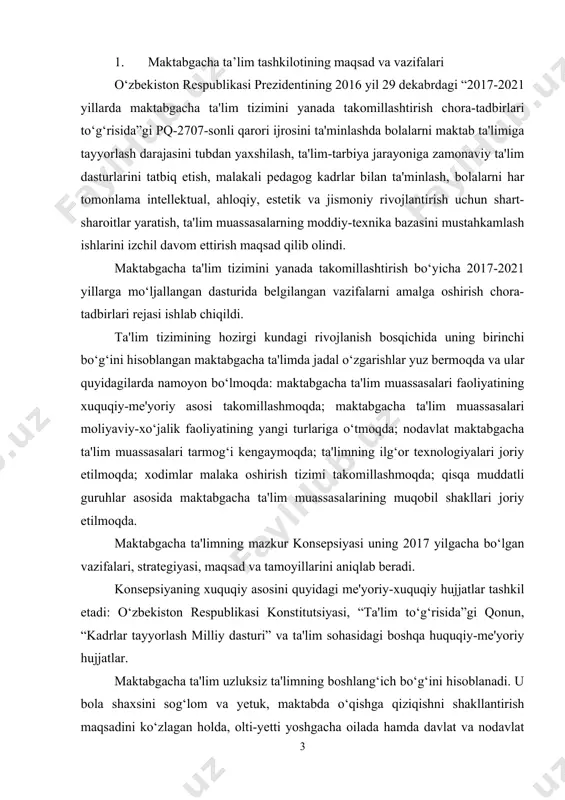tlar tashkil etadi: o‘zbekiston respublikasi konstitutsiyasi, “ta'lim to‘g‘risida”gi qonun, “kadrlar tayyorlash milliy dasturi” va ta'lim sohasidagi boshqa huquqiy-me'yoriy hujjatlar. maktabgacha ta'lim uzluksiz ta'limning boshlang‘ich bo‘g‘ini hisoblanadi. u bola shaxsini sog‘lom va yetuk, maktabda o‘qishga qiziqishni shakllantirish maqsadini ko‘zlagan holda, olti-yetti yoshgacha oilada hamda davlat va nodavlat maktabgacha ta'lim muassasalarida olib boriladi. maktabgacha ta'limning maqsad va vazifalarini tatbiq etishda jamoat va homiy tashkilotlari, mahalla, xalqaro fondlar faol ishtirok etadilar. maktabgacha ta'lim-bolaning individual va yosh xususiyatlarini inobatga olgan holda uning jismoniy va psixik rivojlanishini ta'minlovchi, uni uzluksiz ta'limning keyingi bosqichi - maktabga borishiga zamin yaratuvchi, har tomonlama maqsadli yo‘naltirilgan ta'lim va tarbiya jarayonidir. maktabgacha ta'lim o‘zining shakl va usullaridan qat'iy nazar quyidagi vazifalarni bajarishi lozim: - bolalarning jismoniy va psixik sog‘ligini mustahkamlash; - bolalarni milliy, umuminsoniy, qadimiy va madaniy qadriyatlarga jalb etish; - bolaning aqliy, intellektual salohiyatini rivojlantirish; - milliy an'analar va udumlar asosida yuksak ahloqiy va ma'naviy sifatlarni shakllantirish; - bolalarni …