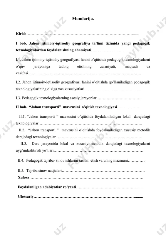 va vazifasi…………………………………………………………………………… i.2. jahon ijtimoiy-iqtisodiy geografiyasi fanini o’qitishda qo’llaniladigan pedagogik texnologiyalarining o’ziga xos xususiyatlari…………………………………….. i.3. pedagogik texnologiyalarning asosiy jarayonlari……………………………. ii bob. “jahon transporti” mavzusini o’qitish texnologiyasi………………. ii.1. “jahon transporti ” mavzusini o’qitishda foydalaniladigan lokal darajadagi texnologiyalar…………………………………………………………………….. ii.2. “jahon transporti ” mavzusini o’qitishda foydalaniladigan xususiy metodik darajadagi texnologiyalar ………………………………………………………… ii.3. dars jarayonida lokal va xususiy metodik darajadagi texnologiyalarni uyg’unlashtirish yo’llari…………………………………………………………… ii.4. pedagogik tajriba- sinov ishlarini tashkil etish va uning mazmuni………….. ii.5. tajriba sinov natijalari………………………………………………………. xulosa……………….…………………………………………………………… foydalanilgan adabiyotlar ro’yxati………………………………………......... glossariy……………………………………………………………………........ kirish. “ta’limning yangi modeli jamiyatda mustaqil fikrolovchi erkin shaxsning shakllanishiga olib keladi. о‘zining qadr-qimmatini anglaydigan, irodasi baquvvat, iymoni butun, hayotda aniq maqsadga ega bо‘lgan insonlarni tarbiyalash imkoniga ega bо‘lamiz”. islom karimov o`zbekiston respublikasi kadrlar tayyorlash milliy dasturida insonni intellektual va ma`naviy-axloqiy tarbiyalash bilan uzviy bog’langan uzluksiz ta`lim tizimi orqali har tomonlama barkamol shaxsni shakllantirish nazarda tutilgan. ta’lim sohasini rivojlantirishga yо‘naltirilgan istiqbolli dasturlarning yaratilishi va amalda tatbiq etilishi natijasida ta’lim jarayoni kо‘proq о‘quvchi …