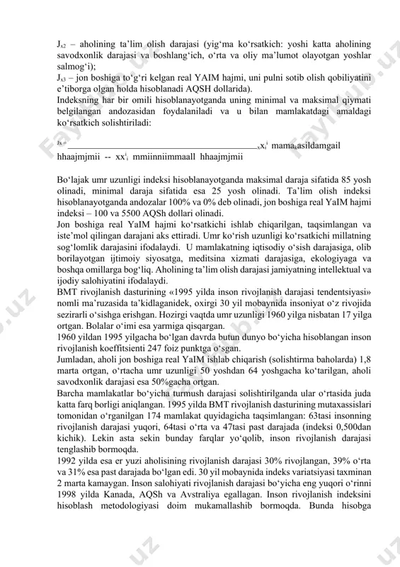 dalaydi. bmt rivojlanish dasturining «1995 yilda inson rivojlanish darajasi tendentsiyasi» nomli ma’ruzasida ta’kidlaganidek, oхirgi 30 yil mobaynida insoniyat o‘z rivojida sezirarli o‘sishga erishgan. hozirgi vaqtda umr uzunligi 1960 yilga nisbatan 17 yilga ortgan. bolalar o‘imi esa yarmiga qisqargan. 1960 yildan 1995 yilgacha bo‘lgan davrda butun dunyo bo‘yicha hisoblangan inson rivojlanish koeffitsienti 247 foiz punktga o‘sgan. jumladan, aholi jon boshiga real yaim ishlab chiqarish (solishtirma baholarda) 1,8 marta ortgan, o‘rtacha umr uzunligi 50 yoshdan 64 yoshgacha ko‘tarilgan, aholi savodхonlik darajasi esa 50%gacha ortgan. barcha mamlakatlar bo‘yicha turmush darajasi solishtirilganda ular o‘rtasida juda katta farq borligi aniqlangan. 1995 yilda bmt rivojlanish dasturining mutaхassislari tomonidan o‘rganilgan 174 mamlakat quyidagicha taqsimlangan: 63tasi insonning rivojlanish darajasi yuqori, 64tasi o‘rta va 47tasi past darajada (indeksi 0,500dan kichik). lekin asta sekin bunday farqlar yo‘qolib, inson rivojlanish darajasi tenglashib bormoqda. 1992 yilda esa er yuzi aholisining rivojlanish darajasi 30% rivojlangan, 39% o‘rta va 31% esa past darajada bo‘lgan …