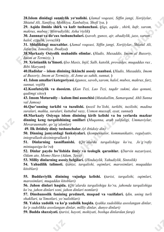 (kalom, aqida, kitab at-tavhid, samarqand) 18. dinning ibtidoiy shakllari haqida. (4 ibtidoiy din). 19.milliy dinlar. (yaxudiylik dini) 21.qur’onning tuzilishi va mazmuni. (nozil bo’lishi, tarkibi, tuzilishi, madina suralari, makka, suralari, kuttabul vaxy, usmon musxafi) 24. sunniylikdagi mazxablar. (xanifiya, molikiya, xanbaliya, shofi’iya) 25. shofi’iy mazhabi va ma’naviyat. (ahli sunna val jamoa, imom shofi’iy,) 26. molikiy mazhabi va ma’naviyat. (ahli sunna val jamoa, imom molik) 27.islom dinidagi shialik yo‘nalishi. (jamal voqeasi, siffin jangi, xorijiylar, shiatul ali, jafariya, ismoiliya, ibodiya ) 28.islom dinidagi sunniylik yo‘nalishi. (jamal voqeasi, siffin jangi, xorijiylar, shiatul ali, xanifiya, molikiya, xanbaliya, shofi’iya, ) 29. aqida ilmida shirk va kufr tushunchasi. (fiqx, aqida , shirk, kufr, xarom, makrux, mubox , motrudiyliki, asha’riylik) 30. jannnat va do‘zax tushunchalari. (savob, gunox, ajr, abadiylik, jazo, xarom , halol, ezgulik, yovuzlik) 31. shialikdagi mazxablar. (jamal voqeasi, siffin jangi, xorijiylar, shiatul ali, jafariya, ismoiliya, ibodiya) 38.markaziy osiyolik muhaddis olimlar. (hadis, muxaddis, imom al buxoriy, imom at …