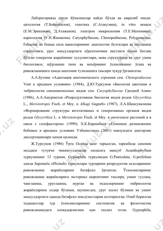 , д.ю.турсунов «биология цветения и эмбриология сапониноносных видов сем. caryophyllaceae средней азии» (1986), а.а.ашурметов «репродуктивная биология видов родов glycyrrhiza l., meristotropis fisch. еt mey. и alhagi gagneb» (1987), л.а.шамсувалиева «формирование структуры вегетативных и генеративных органов видов родов glycyrrhiza l. и meristotropis fisch. еt mey. в онтогенезе растений и в связи с галофактором» (1999); х.к.каршибаев «семенное размножение бобовых в аридных условиях узбекистана» (2001) мавзуидаги докторлик диссертациялари ҳимоя қилинди. ж.турсунов (1986) ўрта осиёда кенг тарқалган, таркибида сапонин моддаси тутувчи чиннигулдошлар оиласига мансуб acanthophyllum туркумининг 13 турини, gypsophila туркумидан g.paniculata, g.perfoliata ҳамда saponaria officinalis туркумлари турларини репродуктив аъзоларининг ривожланиш жараёнларини батафсил ўрганган. ўсимликларнинг ривожланиш жараёнларига экстермал шароитнинг таъсири, унинг гуллаш, чангланиш, уруғланиш, муртак ва эндоспермнинг эмбриологик жараёнларини содир бўлиши, шунингдек, уруғ ҳосил бўлиши ва унинг маҳсулдорлиги ҳақида батафсил маълумотларни келтирилган. олиб борилган тадқиқотлар тур ўсимликларининг систематик ва филогенетик ривожланишдаги алоқадорлигини ҳам таҳлил этган. gypsophila, acanthophyllum, allochrusa туркумларида жинс типи турличалиги, эркак ва урғочи …