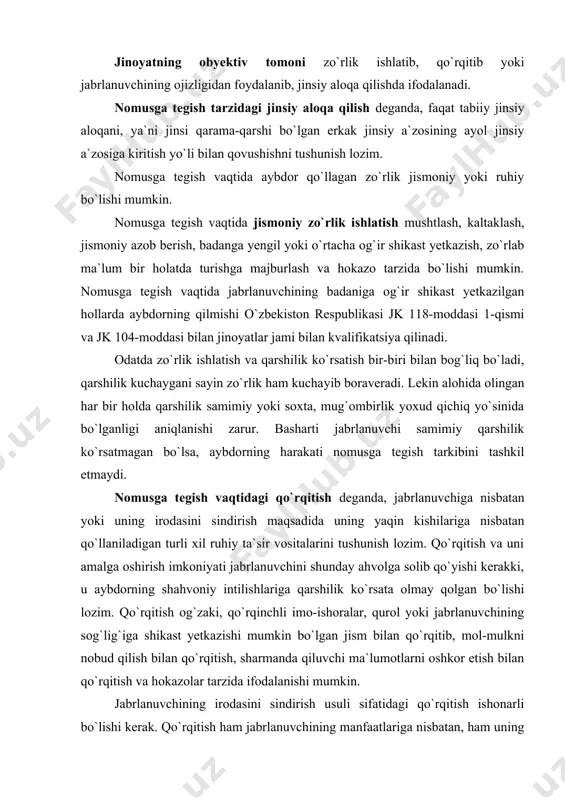 omusga tegish yoki shunga tajovuz uchun javobgarlik bo`lmaydi. qo`rqitish jabrlanuvchining erkin harakatlarini falaj qilish, uning irodasini sindirishga qodir darajada jiddiy bo`lganmi-yo`qmi, buni alohida olingan har bir holda sud hal qiladi. shuni nazarda tutish kerakki, qo`rqitish ishonarli, aniq, bevosita va yetarli darajada jiddiy bo`lishi lozim. jabrlanuvchining ojizligidan foydalanish deganda, o`ziga nisbatan sodir etilayotgan harakatning mohiyati va ahamiyatini idrok qila olmaydigan yoki idrok etgan taqdirda ham zo`ravonga qarshilik ko`rsatish imkoniyatiga ega bo`lmagan jabrlanuvchi bilan jinsiy aloqada bo`lish tushuniladi. ojizlik holati ruhiy yoki jismoniy bo`lishi mumkin. ruhiy ojizlik deganda, jabrlanuvchining ruhiy xastaligi, hushsizligi, yoshligi natijasida o`ziga nisbatan sodir etilayotgan jinsiy aloqaning ahamiyatini idrok etmasligi tushuniladi. jismoniy ojizlik deganda, shaxs aybdorning o`zi bilan jinsiy aloqaga kirishayotganini tushunsa ham zo`ravonga qarshilik ko`rsatish imkoniyatiga ega bo`lmagan holati (jismoniy kamchiligi, nogironligi natijasida, qarib qolganligi, jismoniy toliqqanligi sababli va hokazo) tushuniladi. jabrlanuvchining yoshligi, agar u o`zi bilan jinsiy aloqa qilishga rozilik bergan bo`lsa, uning ojizlik holatidan foydalanib, nomusga …