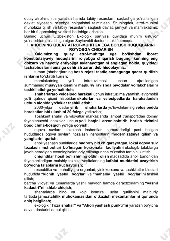 k sari, ko‘z oldimizda namoyon bo‘lib turgan tizimli ekologik muammolarga qarshi hayotiy yechimlarga erishish tomon boshlaydi. bizning maqsadlarimiz aniq va ravshan, eng muhimi, davlat va jamiyatning barcha jabhalariga bevosita daxldor, har bir inson uchun hayotiy zaruratdir. biz bugungi mavjud ekologik vaziyatni real baholagan holda mamlakatimizda barqaror ekologik rivojlanish sohasida davlat siyosatining ustuvor yo‘nalishlarini tanqidiy qayta ko‘rib chiqish, ekologiya sohasidagi qonunchilik talablari ijrosini ta’minlashda davlat organlari, xo‘jalik yurituvchi subyektlar hamda fuqarolarning mas’uliyat va javobgarligini kuchaytirish orqali o‘zbekistonning barqaror ekologik rivojlanishini ta’minlash lozim, deb hisoblaymiz. partiyamizning bosh maqsadi – mamlakatimizning barqaror rivojlanishiga, ekologik xavfsizligiga erishish, hozirgi va kelajak avlod uchun qulay atrof-muhitni yaratish hamda tabiiy resurslarni saqlashga yo‘naltirilgan davlat siyosatini ro‘yobga chiqarishni ta’minlash. shuningdek, atrof-muhitni muhofaza qilish va tabiiy resurslarni saqlash davlat, jamiyat va mamlakatimiz har bir fuqarosining vazifasi bo‘lishiga erishish. buning uchun o‘zbekiston ekologik partiyasi quyidagi muhim ustuvor yo‘nalishlarni o‘z ichiga olgan saylovoldi dasturini taklif etmoqda: i. aholining qulay atrof-muhitga ega …