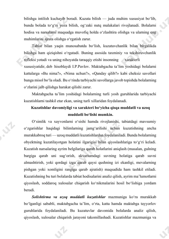 aqsadida ham tashkil etiladi. kuzatishning bu turi bolalarda tabiat hodisalarini analiz qilish, ayrim ma’lumotlarni qiyoslash, soddaroq xulosalar chiqarish ko‘nikmalarini hosil bo‘lishiga yordam beradi. solishtirma va uzoq muddatli kuzatishlar mazmuniga ko‘ra murakkab bo‘lganligi sababli, maktabgacha ta’lim, o‘rta, katta hamda maktabga tayyorlov guruhlarida foydalaniladi. bu kuzatuvlar davomida bolalarda analiz qilish, qiyoslash, xulosalar chiqarish jarayoni takomillashadi. kuzatishlar mazmuniga va tarbiyachining o‘z oldiga qo‘ygan maqsadiga ko‘ra o‘simlik va xayvonlar, ob-havo hamda kattalarning tabiatdagi mehnati bilan ekskursiya, sayrlarda, shuningdek tabiat burchagidagi mashg‘ulotlarda tashkil etiladi. qisqa muddatli kuzatish jarayonida bolalar narsalarning shakli, rangi, katta-kichikligi, tuzilishi, fazoviy joylashuvi, xarakterini farqlashni, xayvonlar bilan tanishganda esa harakat xarakteri, ularning chiqaradigan tovushlarini o‘rganadilar. bu kuzatish turiga masalan, qor yoki yomg‘ir yog‘ishi, kamalakning hosil bo‘lishi kabi holatlar kiradi. barcha hollarda kuzatish bolalarning yuksak aqliy faoliyatini rivojlantirishi, ularni fikrlashga, berilgan savollarga javob topishga undashi, shuningdek, ulardagi qiziqishlarni rivojlantirishi va tabiatga ehtiyotkorona munosabatda bo‘lishni tarbiyalashi lozim. tarqatma materiallardan foydalanib kuzatish. bu kuzatishlar o‘rta …