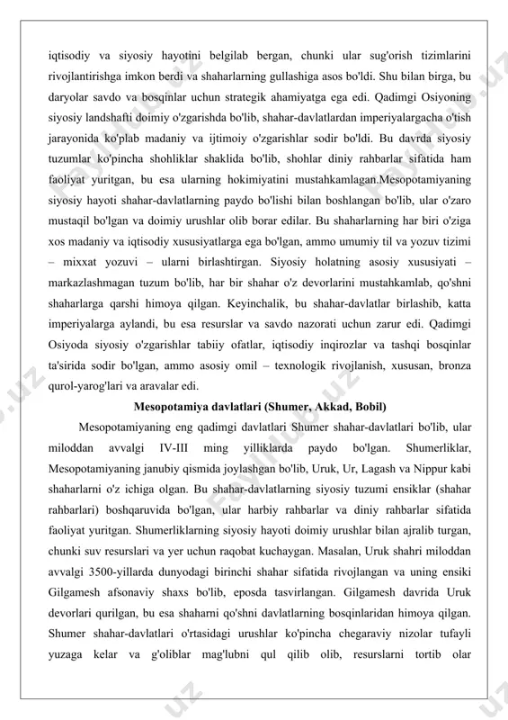 n, bronza qurol-yarog'lari va aravalar edi. mesopotamiya davlatlari (shumer, akkad, bobil) mesopotamiyaning eng qadimgi davlatlari shumer shahar-davlatlari bo'lib, ular miloddan avvalgi iv-iii ming yilliklarda paydo bo'lgan. shumerliklar, mesopotamiyaning janubiy qismida joylashgan bo'lib, uruk, ur, lagash va nippur kabi shaharlarni o'z ichiga olgan. bu shahar-davlatlarning siyosiy tuzumi ensiklar (shahar rahbarlari) boshqaruvida bo'lgan, ular harbiy rahbarlar va diniy rahbarlar sifatida faoliyat yuritgan. shumerliklarning siyosiy hayoti doimiy urushlar bilan ajralib turgan, chunki suv resurslari va yer uchun raqobat kuchaygan. masalan, uruk shahri miloddan avvalgi 3500-yillarda dunyodagi birinchi shahar sifatida rivojlangan va uning ensiki gilgamesh afsonaviy shaxs bo'lib, eposda tasvirlangan. gilgamesh davrida uruk devorlari qurilgan, bu esa shaharni qo'shni davlatlarning bosqinlaridan himoya qilgan. shumer shahar-davlatlari o'rtasidagi urushlar ko'pincha chegaraviy nizolar tufayli yuzaga kelar va g'oliblar mag'lubni qul qilib olib, resurslarni tortib olar edilar.shumerliklarning iqtisodiy va siyosiy rivoji sug'orish tizimlariga asoslangan bo'lib, ular dajla va furon daryolarini kanallar orqali boshqarishni o'rgangan. bu tizim nafaqat qishloq …