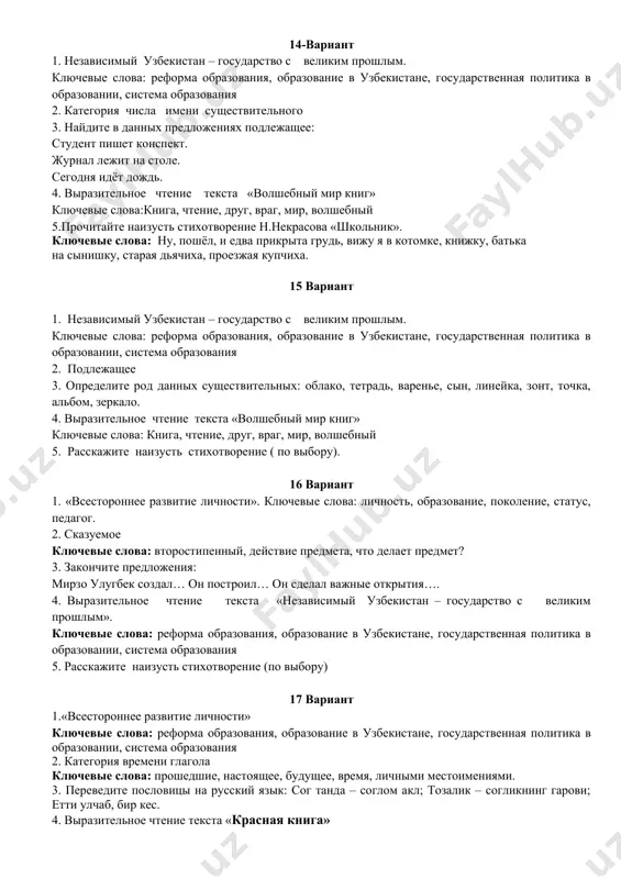 ольник». ключевые слова: ну, пошёл, и едва прикрыта грудь, вижу я в котомке, книжку, батька на сынишку, старая дьячиха, проезжая купчиха. 13- вариант 1.узбекистан – прекрасный край ключевые слова: реформа образования, образование в узбекистане, государственная политика в образовании, система образования 2.категория рода имени существительного 3.подберите антонимы к словам в скобках: уйти (вперёд, далеко, туда, налево). стоять (справа, там, снаружи, везде). увидеть (вдали, оттуда, здесь, внизу). 4.выразительное чтение текста «волшебный мир книг» ключевые слова: книга, чтение, друг, враг, мир, волшебный 5.расскажите наизусть стихотворение (по выбору). 14-вариант 1. независимый узбекистан – государство с великим прошлым. ключевые слова: реформа образования, образование в узбекистане, государственная политика в образовании, система образования 2. категория числа имени существительного 3. найдите в данных предложениях подлежащее: студент пишет конспект. журнал лежит на столе. сегодня идёт дождь. 4. выразительное чтение текста «волшебный мир книг» ключевые слова:книга, чтение, друг, враг, мир, волшебный 5.прочитайте наизусть стихотворение н.некрасова «школьник». ключевые слова: ну, пошёл, …