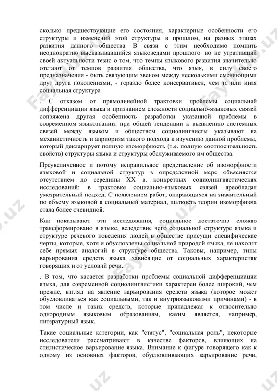 ся отсутствием до середины хх в. конкретных социолингвистических исследований: в трактовке социально-языковых связей преобладал умозрительный подход. с появлением работ, опирающихся на значительный по объему языковой и социальный материал, шаткость теории изоморфизма стала более очевидной. как показывают эти исследования, социальное достаточно сложно трансформировано в языке, вследствие чего социальной структуре языка и структуре речевого поведения людей в обществе присущи специфические черты, которые, хотя и обусловлены социальной природой языка, не находят себе прямых аналогий в структуре общества. таковы, например, типы варьирования средств языка, зависящие от социальных характеристик говорящих и от условий речи. . в том, что касается разработки проблемы социальной дифференциации языка, для современной социолингвистики характерен более широкий, чем прежде, взгляд на явление варьирования средств языка (которое может обусловливаться как социальными, так и внутриязыковыми причинами) - в том числе и таких средств, которые принадлежат к относительно однородным языковым образованиям, каким является, например, литературный язык. такие социальные категории, как "статус", "социальная роль", некоторые исследователи …