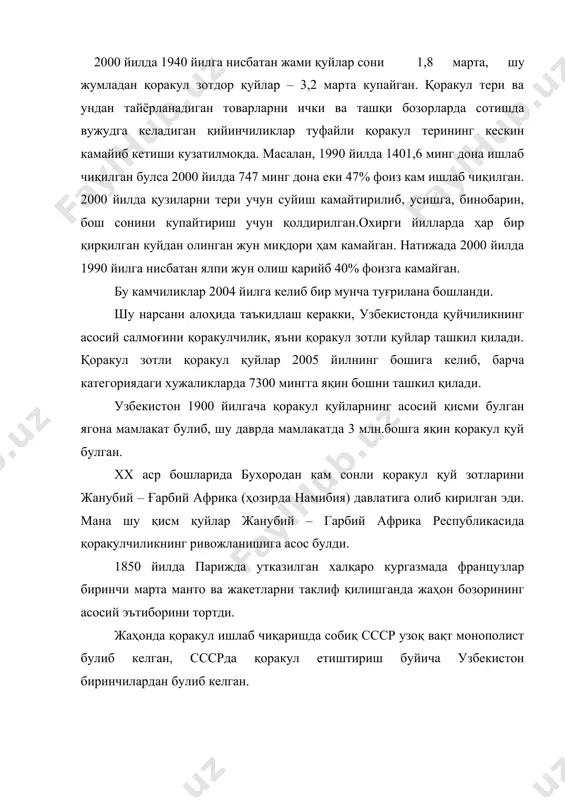 ича афғонистон 31,0 29,0 узбекистон 24,8 24,7 туркманистон 21,7 20,5 қозоқистон 9,9 4,4 эрон 6,2 6,8 намибия 1,2 4,4 тожикистон 0,9 1,7 россия 0,9 1,7 бошқалар 3,4 6,6 қоракул узбекистоннинг ифтихори ва бойлиги ҳисобланади. қоракул териларининг урамаларнинг узига хослиги, табиийлиги, нақшларининг бойлиги, ипакдек юмшоқлиги, ялтироқлигининг юқорилиги билан қоракул терилар жаҳонда шуҳрат қозонди. узбекистон жаҳонда қоракул қуйларининг ватани ҳисобланмай, балки қоракул қуйларини етиштирувчи асосий база ҳам булиб ҳисобланади. қоракул етиштириш буйича республиканинг еттита вилояти: бухоро, навоий, самарқанд, қашқадарё, сурхондарё, жиззах вилоятлари ва қорақалпоғистон республикалари шуғулланади. 1920 йилларгача қоракулчилар кучманчилик ёки ярим кучманчилик ҳолатида булиб қуйларнинг маҳсулдорлиги паст эди. қиш оғир келган вақтларда фойдаланиш учун заҳира озуқа маҳсулотлари йуқ эди ва қуйларнинг сезиларли қисми улиб кетар эди. шундай ҳолатни 1892 ва 1917 йиллар мисолида куриш мумкин, бу вақтда қишлов оғир келиши натижасида қоракул қуйларнинг 90-95% қисми яқин қоракул қуйлари булганлиги курсатилган. шунинг 80%и бухоро амири ва унинг яқинларига катта бойларга тегишли булган. …