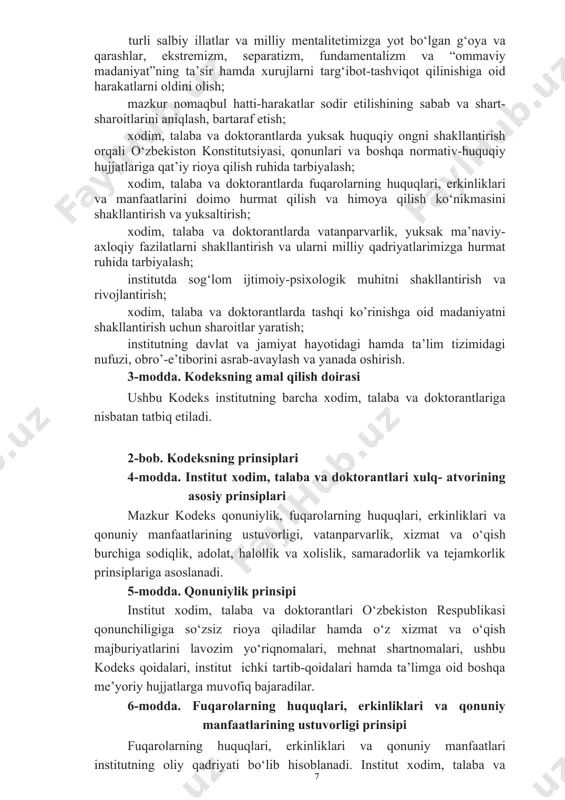 ya va qarashlar, ekstremizm, separatizm, fundamentalizm va “ommaviy madaniyat”ning ta’sir hamda xurujlarni targ‘ibot-tashviqot qilinishiga oid harakatlarni oldini olish; mazkur nomaqbul hatti-harakatlar sodir etilishining sabab va shart-sharoitlarini aniqlash, bartaraf etish; xodim, talaba va doktorantlarda yuksak huquqiy ongni shakllantirish orqali o‘zbekiston konstitutsiyasi, qonunlari va boshqa normativ-huquqiy hujjatlariga qat’iy rioya qilish ruhida tarbiyalash; xodim, talaba va doktorantlarda fuqarolarning huquqlari, erkinliklari va manfaatlarini doimo hurmat qilish va himoya qilish ko‘nikmasini shakllantirish va yuksaltirish; xodim, talaba va doktorantlarda vatanparvarlik, yuksak ma’naviy-axloqiy fazilatlarni shakllantirish va ularni milliy qadriyatlarimizga hurmat ruhida tarbiyalash; institutda sog‘lom ijtimoiy-psixologik muhitni shakllantirish va rivojlantirish; xodim, talaba va doktorantlarda tashqi ko’rinishga oid madaniyatni shakllantirish uchun sharoitlar yaratish; institutning davlat va jamiyat hayotidagi hamda ta’lim tizimidagi nufuzi, obro’-e’tiborini asrab-avaylash va yanada oshirish. 3-modda. kodeksning amal qilish doirasi ushbu kodeks institutning barcha xodim, talaba va doktorantlariga nisbatan tatbiq etiladi. 2-bob. kodeksning prinsiplari 4-modda. institut xodim, talaba va doktorantlari xulq- atvorining asosiy prinsiplari mazkur kodeks qonuniylik, …