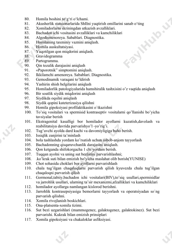 . 45 yoshdan so‘ng ayollar xayoti sifati. 69. o‘tkir yiringli laktatsion mastit sabablari,klinik belgilari 70. perinatal davr nima 71. o‘tkir gonoreya kasalligini chaqiruvchi mikroblarni aniqlash usullari 72. homiladorlikda qayt qilishning og‘ir kechishida, siydikda nima aniqlanadi. 73. parametrit tushunchasi 74. chaqaloqlarda gemolitik kasallikning rivojlanishiga sabab. 75. ginekologik bemorlarni operatsiyaga tayyorlashda hamshiraning asosiy vazifalari. 76. spetsifik yallig‘lanish kasalliklariga qanday kasalliklar kiradi. 77. sunʼiy abort o‘tkazish uchun kerak bo‘lgan asboblar 78. tashqi akusherlik tekshiruvini iv- amali. 79. chilla davrida septik kasalliklarning belgilari va tibbiy yordam ko‘rsatish 80. homila boshini to‘g‘ri o‘lchami. 81. akusherlik statsionarlarida shiini yuqtirish omillarini sanab o‘ting 82. xomiladorlarni skriningdan utkazish avzalliklari. 83. bachadon ichi vositasini avzalliklari va kamchiliklari 84. algodismenoreya. sabablari. diagnostika. 85. homilaning taxminiy vaznini aniqlash. 86. homila auskultatsiyasi. 87. yuqotilgan qon miqdorini aniqlash. 88. gravidogramma 89. partogramma. 90. qin tozalik darajasini aniqlash 91. «paporotnik” simptomini aniqlash. 92. ikkilamchi amenoreya. sabablari. diagnostika. 93. gemodinamik varaqani to’ldirish 94. yashirin shish …