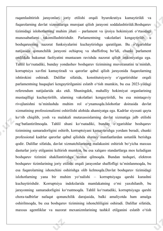 arning davlat xizmatiga jalb etilishi rag‘batlantirilmoqda. tahlil shuni ko‘rsatadiki, bunday o‘zgarishlar boshqaruv tizimining samaradorligini oshirib, korruptsiyani kamaytirishga yordam beradi, chunki professional kadrlar qarorlar qabul qilishda shaxsiy manfaatlardan ustunlik berishga qodir. dalillar sifatida, davlat xizmatchilarining malakasini oshirish bo‘yicha maxsus dasturlar joriy etilganini keltirish mumkin, bu esa xalqaro standartlarga mos keladigan boshqaruv tizimini shakllantirishga xizmat qilmoqda. bundan tashqari, elektron boshqaruv tizimlarining joriy etilishi orqali jarayonlar shaffofligi ta’minlanmoqda, bu esa fuqarolarning ishonchini oshirishga olib kelmoqda.davlat boshqaruv tizimidagi islohotlarning yana bir muhim yo‘nalishi – korruptsiyaga qarshi kurashni kuchaytirishdir. korruptsiya indekslarida mamlakatning o‘rni yaxshilanib, bu jarayonning samaradorligini ko‘rsatmoqda. tahlil ko‘rsatadiki, korruptsiyaga qarshi chora-tadbirlar nafaqat qonunchilik darajasida, balki amaliyotda ham amalga oshirilmoqda, bu esa boshqaruv tizimining ishonchliligini oshiradi. dalillar sifatida, maxsus agentliklar va nazorat mexanizmlarining tashkil etilganini eslatib o‘tish mumkin, bu esa korruptsiya holatlarini kamaytirishga yordam bermoqda. umuman olganda, davlat boshqaruv tizimidagi islohotlar mamlakatning siyosiy barqarorligini mustahkamlash va rivojlanishini ta’minlashda asosiy rol o‘ynamoqda, chunki ular boshqaruvning …