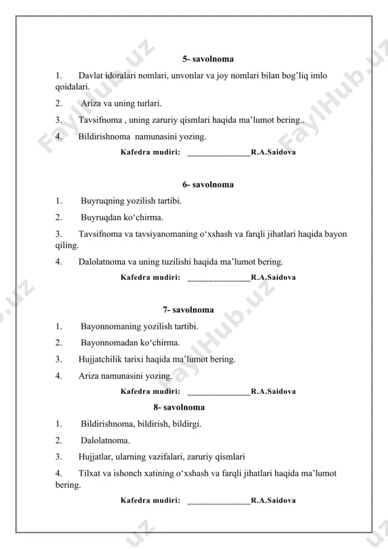 ujjatlari va ularning turlari. 4. tilxat namunasini yozing. kafedra mudiri: _______________r.a.saidova 19-savolnoma 1. buyruq-istak va xabar maylidagi gaplar. 2. sonlarning ish yuritish hujjatlaridagi imlosi. 3. bayonnomaning vazifasi, uning zaruriy qismlari. 4. tushuntirish xati namunasidan yozing. kafedra mudiri: _______________r.a.saidova 20-savolnoma 1. tavsiyanoma haqida yozing. 2. tilxat va uning zaruriy qismlari. 3. shaxsiy xatlar nima. 4. ma’lumotnoma namunasini yozing. kafedra mudiri: _______________r.a.saidova 21-savolnoma 1. hujjat turlari va uning xususiyatlari. 2. tutuq belgisi bilan bog’liq imlo qoidalari. 3. kafolat xati namunasini yozing. 4. buyruq haqida ma’lumot bering. kafedra mudiri: _______________r.a.saidova 22-savolnoma 1. telegramma. 2. dalolatnomaning zaruriy qismlari. 3. sonlarning ish yuritish hujjatlaridagi imlosi. 4. majlis bayoni namunasini yozing. kafedra mudiri: _______________r.a.saidova 23-savolnoma 1. davlat idoralari nomlari, unvonlar va joy nomlari bilan bog’liq imlo qoidalari. 2. arizaning zaruriy qismlari. 3. tavsifnoma haqida ma’lumot bering.. 4. tavsiyanoma namunasini yozing. kafedra mudiri: _______________r.a.saidova 24-savolnoma 1. imlo qoidalari bilan tanishish. kelishik qo‘shimchalarining qo‘llanilishi. 2. tutuq belgisi bilan …