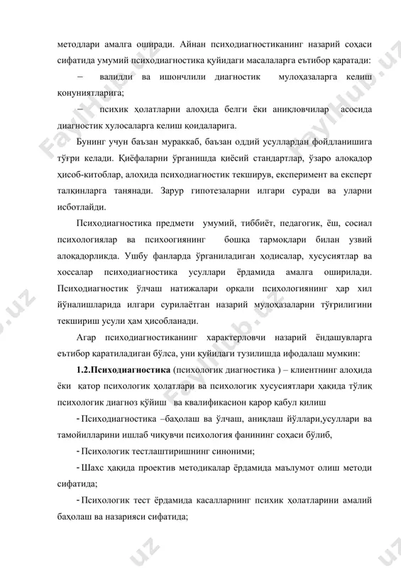 в, експеримент ва експерт талқинларга танянади. зарур гипотезаларни илгари суради ва уларни исботлайди. психодиагностика предмети умумий, тиббиёт, педагогик, ёш, сосиал психологиялар ва психоогиянинг бошқа тармоқлари билан узвий алоқадорликда. ушбу фанларда ўрганиладиган ҳодисалар, хусусиятлар ва хоссалар психодиагностика усуллари ёрдамида амалга оширилади. психодиагностик ўлчаш натижалари орқали психологиянинг ҳар хил йўналишларида илгари сурилаётган назарий мулоҳазаларни тўғрилигини текшириш усули ҳам ҳисобланади. агар психодиагностиканинг характерловчи назарий ёндашувларга еътибор қаратиладиган бўлса, уни қуйидаги тузилишда ифодалаш мумкин: 1.2.психодиагностика (психологик диагностика ) – клиентнинг алоҳида ёки қатор психологик ҳолатлари ва психологик хусусиятлари ҳақида тўлиқ психологик диагноз қўйиш ва квалификасион қарор қабул қилиш · психодиагностика –баҳолаш ва ўлчаш, аниқлаш йўллари,усуллари ва тамойилларини ишлаб чиқувчи психология фанининг соҳаси бўлиб, · психологик тестлаштиришнинг синоними; · шахс ҳақида проектив методикалар ёрдамида маълумот олиш методи сифатида; · психологик тест ёрдамида касалларнинг психик ҳолатларини амалий баҳолаш ва назарияси сифатида; · индивид ёки гуруҳнинг еришганлик, психологик ривожланганлик даражасини, ҳолатини, хусусиятини аниқ баҳолаш учун мўлжалланган методикалар …