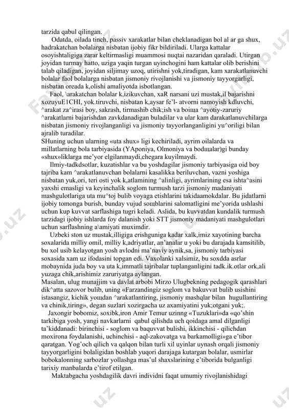 ariyasi va metodikasi fanida bu xarakatlarini %ayotiy-zaruriy xarakatlar deb atash kabul kdlingan. xayotiy-zaruriy xarakatlar yurish, yugurish, sakrashlar, tirmashib chik,ish.char, osilishlar, tayanishlar va boshsa k,ator eng sodsa ^arakatlarni uzida mujassamlashtiradi va ular ta’lim tizimining barcha zvenolarida jismoniy madaniyat dasturiga ukuv materiali sifatida kiritilgan. bunday ^arakatlarning za^irasini boyligiga kdrab, maktabgacha ta’l im muassasasi tarbiyalanuvchisiga faol ^arakatlanishni yok,tiruvchi yoki uning aksi faol \arakatlardan uzini chetga tortuvchi bolalar deb ba^o berish yoki farkdash tarbiya amaliyotidagi odatdagi hol tarzida qabul qilingan. odatda, oilada tinch, passiv xarakatlar bilan cheklanadigan bol al ar ga shux, hadrakatchan bolalarga nisbatan ijobiy fikr bildiriladi. ularga kattalar osoyishtaligiga zarar keltirmasligi muammosi nuqtai nazaridan qaraladi. utirgan joyidan turmay hatto, uziga yaqin turgan uyinchogini ham kattalar olib berishini talab qiladigan, joyidan siljimay uzoq, utirishni yok,tiradigan, kam xarakatlanuvchi bolalar faol bolalarga nisbatan jismoniy rivojlanishi va jismoniy tayyorgarligi, nisbatan oreada k,olishi amaliyotda isbotlangan. faol, \arakatchan bolalar k,izikuvchan, xar narsani uzi mustak,il bajarishni xozuyue1chi, yok.tiruvchi, nisbatan …