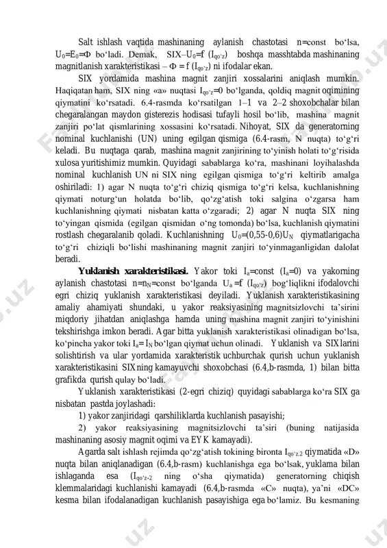 ham, six ning «a» nuqtasi iqo’z=0 bo‘lganda, qoldiq magnit oqimining qiymatini ko‘rsatadi. 6.4-rasmda ko‘rsatilgan 1–1 va 2–2 shoxobchalar bilan chegaralangan maydon gisterezis hodisasi tufayli hosil bo‘lib, mashina magnit zanjiri po‘lat qismlarining xossasini ko‘rsatadi. nihoyat, six da generatorning nominal kuchlanishi (un) uning egilgan qismiga (6.4-rasm, n nuqta) to‘g‘ri keladi. bu nuqtaga qarab, mashina magnit zanjirining to‘yinish holati to‘g‘risida xulosa yuritishimiz mumkin. quyidagi sabablarga ko‘ra, mashinani loyihalashda nominal kuchlanish un ni six ning egilgan qismiga to‘g‘ri keltirib amalga oshiriladi: 1) agar n nuqta to‘g‘ri chiziq qismiga to‘g‘ri kelsa, kuchlanishning qiymati noturg‘un holatda bo‘lib, qo‘zg‘atish toki salgina o‘zgarsa ham kuchlanishning qiymati nisbatan katta o‘zgaradi; 2) agar n nuqta six ning to‘yingan qismida (egilgan qismidan o‘ng tomonda) bo‘lsa, kuchlanish qiymatini rostlash chegaralanib qoladi. kuchlanishning u0=(0,55-0,6)un qiymatlarigacha to‘g‘ri chiziqli bo‘lishi mashinaning magnit zanjiri to‘yinmaganligidan dalolat beradi. yuklanish xarakteristikasi. yakor toki ia=const (ia=0) va yakorning aylanish chastotasi n=nn=const bo‘lganda ua =f (iqo’z) bog‘liqlikni ifodalovchi egri chiziq …