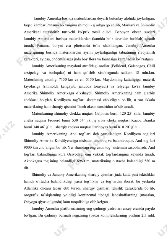 iy qismlari juda katta past tekisliklar hamda o`rtacha balandlikdagi yassi tog`liklar va tog`lardan iborat, bu yerlarda atlantika okeani taosir etib turadi, sharqiy qismlari tekislik xarakterida bo`lib, orografik to`siqlarning yo`qligi kontinental tipdagi landshaftlarning (masalan, osiyoga qiyos qilganda) kam tarqalishiga olib kelgan. janubiy amerika platformasining eng qadimgi yadrolari arxey erasida paydo bo`lgan. bu qadimiy burmali negizning (baozi komplekslarning yoshini 2,5 mld. yil deb xisoblaydilar) ko`tarilib qolgan joylarni xozirgi vaqtda uchta yirik qalqon: gviana qalqoni, markaziy (yoki g`arbiy) braziliya qalqoni va aftidan, birmuncha yosh sharqiy braziliya (atlantika bo`yi) proterozoy qalqoni vujudga keltirgan. paleozoyning boshidan janubiy amerika platformasi afrika palaxsasi bilan qo`shilgan, g`arbda esa xozirgi and tog` tizmalariga qadar yetib borgan. bu vaqtda esa hozirgi and tog` tizmalari o`rnida markaziy va shimoliy amerika kordilyeralari geosinklinalining davomi bo`lgan juda katta and geosinklinalp oblasti mavjud bo`lgan. and oblastidagi orogenik xarakatlar natijasida platformaning g`arbiy chekkasida palaxsasimon ko`tarilishlar ro`y bergan va argentinaning shimoli-g`arbidagi pampa syerrasi tog`lari vujudga kelgan. …