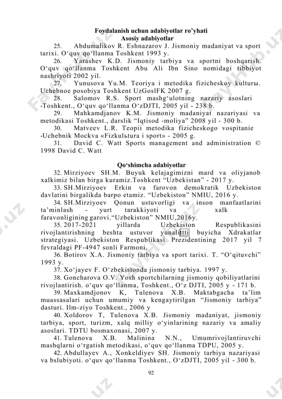 ’yhati asosiy adabiyotlar 25. abdumalikov r. eshnazarov j. jismoniy madaniyat va sport tarixi. o‘quv qo‘llanma toshkent 1993 y. 26. yarashev k.d. jismoniy tarbiya va sportni boshqarish. o‘quv qo‘llanma toshkent abu ali ibn sino nomidagi tibbiyot nashriyoti 2002 yil. 27. yunusova yu.m. teoriya i metodika fizicheskoy kulturы. uchebnoe posobiya toshkent uzgoslfk 2007 g. 28. salomov r.s. sport mashg‘ulotning nazariy asoslari -toshkent., o‘quv qo‘llanma o‘zdjti, 2005 yil - 238 b. 29. mahkamdjanov k.m. jismoniy madaniyat nazariyasi va metodikasi toshkent., darslik “iqtisod -moliya” 2008 yil - 300 b. 30. matveev l.r. teopii metodika fizicheskogo vospitanie -uchebnik mockva «fizkulьtura i sport» - 2005 g. 31. david c. watt sports management and administration © 1998 david c. watt qo‘shimcha adabiyotlar 32. mirziyoev sh.m. buyuk kelajagimizni mard va oliyjanob xalkimiz bilan birga kuramiz.toshkent “uzbekistan” - 2017 y. 33. sh.mirziyoev erkin va farovon demokratik uzbekiston davlatini birgalikda barpo etamiz. “uzbekiston” nmiu, 2016 y. 34. sh.mirziyoev qonun ustuvorligi …