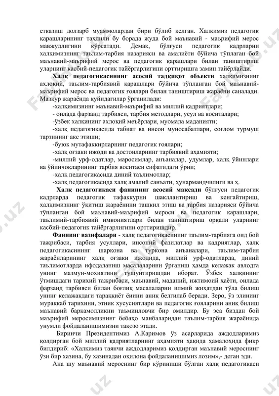 гогикаси асрлар давомида авлод-аждодларимизнинг ахлоқий, маърифлй шаклланиши ва камолотида муҳим ўрин тутган. чунончи, халқ ўзининг маънавий-маърифий, бадиий-эстетик қарашлари, фалсафий- ахлоқий тушунчалари, ҳаётий, таълим-тарбиявий хулосаларини халқ педагогикасида акс эттирган. халқ педагогикасининг муҳим йўналиши миллий тарбияни амалга оширишдир, муҳим хусусиятларидан бири эса миллатга хос бўлган хусусиятларнинг сақланишини таъминлаш саналади. шуни қайд этиш керакки, халқ педагогикасидаги педагогик қарашлар, алломаларимиз томонидан таълим-тарбия жараёнини ташкил этиш ва ўқитувчининг инсоний фазилатлари ва касбий тайёргарлиги ҳақидаги билдирилган фикрлар ҳозирги кунда ҳамўз қимматини йўқотмаган. инсоният жамиятининг барча босқичларида баркамол шахсни вояга етказиш долзарб муаммолардан бири бўлиб келган. халқимиз педагогик қарашларининг таҳлили бу борада жуда бой маънавий - маърифий мерос мавжудлигини кўрсатади. демак, бўлғуси педагогик кадрларни халқимизнинг таълим-тарбия назарияси ва амалиёти бўйича тўплаган бой маънавий-маърифий мерос ва педагогик қарашлари билан таништириш уларнинг касбий-педагогик тайёргарлигини орттиришга замин тайёрлайди. халқ педагогикасининг асосий тадқиқот объекти халқимизнинг ахлоқий, таълим-тарбиявий қарашлари бўйича тўпланган бой маънавий- маърифий мерос ва педагогик ғоялари билан таништириш жараёни саналади. …