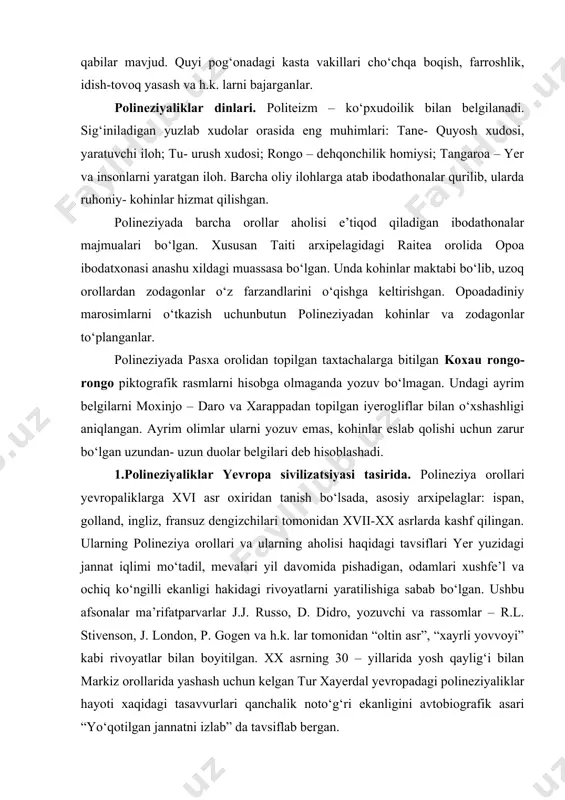 ‘tish mumkin emasdi. faoliyatning barcha turlari kastalar orasida taqsimlangan. xususan yuqori kasta vakillari shug‘ullanadigan: xalqni boshqarishdan tashqari, kemalar qurilishini, dengiz ekspeditsiyalarini, uylar qurilishini, badanga tatuirovka solish, ibodatxonalarda diniy xizmatni boshqarish qabilar mavjud. quyi pog‘onadagi kasta vakillari cho‘chqa boqish, farroshlik, idish-tovoq yasash va h.k. larni bajarganlar. polineziyaliklar dinlari. politeizm – ko‘pxudoilik bilan belgilanadi. sig‘iniladigan yuzlab xudolar orasida eng muhimlari: tane- quyosh xudosi, yaratuvchi iloh; tu- urush xudosi; rongo – dehqonchilik homiysi; tangaroa – yer va insonlarni yaratgan iloh. barcha oliy ilohlarga atab ibodathonalar qurilib, ularda ruhoniy- kohinlar hizmat qilishgan. polineziyada barcha orollar aholisi e’tiqod qiladigan ibodathonalar majmualari bo‘lgan. xususan taiti arxipelagidagi raitea orolida opoa ibodatxonasi anashu xildagi muassasa bo‘lgan. unda kohinlar maktabi bo‘lib, uzoq orollardan zodagonlar o‘z farzandlarini o‘qishga keltirishgan. opoadadiniy marosimlarni o‘tkazish uchunbutun polineziyadan kohinlar va zodagonlar to‘planganlar. polineziyada pasxa orolidan topilgan taxtachalarga bitilgan koxau rongo- rongo piktografik rasmlarni hisobga olmaganda yozuv bo‘lmagan. undagi ayrim belgilarni moxinjo – daro va …